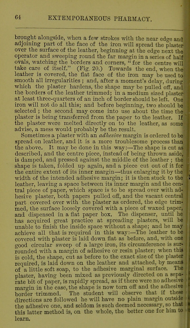 brought alongside, when a few strokes with the near edge and adjoining part of the face of the iron will spread the plaster over the surface of the leather, beginning at the edge next the operator and sweeping round the far margin in a series of half ovals, watching the borders and corners,  for the centre will take care of itself. (Fig. 20.) Towards the end, when the leather is covered, the flat face of the iron may be used to smooth all irregularities ; and, after a moment's delay, duriog which the plaster hardens, the shape may be pulled oif, and the borders of the leather trimmed; in a medium sized plaster at least three-quarters of an inch of border should be left. One iron will not do all this; and before beginning, two should be selected ; the second may come into use about the time the plaster is being transferred from the paper to the leather. If the plaster were melted directly on to the leather, as some advise, a mess would probably be the result. Sometimes a plaster with an adlieswe margin is ordered to be spread on leather, and it is a more troublesome process than the above. It may be done in this way:—The shape is cut as described, and the centre piece, instead of being thrown aside^ is damped, and pressed against the middle of the leather ; the shape is taken, folded up again, and a piece cut out of it for the entire extent of its inner margin—thus enlarging it by the width of the intended adhesive margin; it is then stuck to the leather, leaving a space between its inner margin and the cen- tral piece of paper, which space is to be spread over with ad- hesive plaster, both papers pulled off, and the vacant central part covered over with the plaster as ordered, the edge trim- med, the surface loosely covered with a piece of waxed paper, and dispensed in a flat paper box. The dispenser, until he has acquired great practice at spreading plasters, will be unable to finish the inside space without a shape; and he may achieve all that is required in this way:—The leather to be covered with plaster is laid down flat as before, and, with one good circular sweep of a large iron, its circumference is sur- rounded with a margin of adhesive or resin plaster; when this is cold, the shape, cut as before to the exact size of the plaster required, is laid down on the leather and attached, by means of a little soft soap, to the adhesive marginal surface. The plaster, having been mixed as previously directed on a sepa- rate bit of paper, is rapidly spread, as if there were no adhesive margin in the case, the shape is now torn off and the adhesive border trimmed. The student will observe that if these directions are followed he will have no plain margin outside the adhesive one, and seldom is such deemed necessary, so that this latter method is, on the whole, the better one for him to learn.