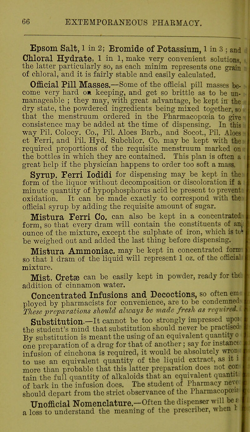 Epsom Salt, l in 2; Bromide of Potassium, i in 3 ; and Chloral Hydrate, l in l, make very convenient solutions, the latter particularly so, as each minim represents one grain of chloral, and it is fairly stable and easily calculated. Official Pill Masses.—Some of the official pill masses be- come very hard om. keeping, and get so brittle as to be un- manageable ; they may, vp-ith great advantage, be kept in the dry state, the powdered ingredients being mixed together, so that the menstruum ordered in the Pharmacopoeia to give consistence may be added at the time of dispensing. In this way Pil. Colocy. Co., Pil. Aloes Barb., and Socot, Pil. Aloes et Ferri, and Pil. Hyd. Subchlor. Co. may be kept with the required proportions of the requisite menstruum marked on the bottles in which they are contained. This plan is often a great help if the physician happens to order too soft a mass. Syrup. Ferri lodidi for dispensing may be kept in the form of the liquor without decomposition or discoloration if a minute quantity of hypophosphorus acid be present to prevent oxidation. It can be made exactly to correspond with the official syrup by adding the requisite amount of sugar. Mistura Ferri Co. can also be kept in a concentrated form, so that every dram will contain the constituents of an. ounce of the mixture, except the sulphate of iron, which is to^ be weighed out and added the last thing before dispensing. Mistura Ammoniac, may be kept in concentrated form so that 1 dram of the liquid will represent 1 oz. of the official mixture. Mist. Cretse can be easily kept in powder, ready for tb( addition of cinnamon water. Concentrated Infusions and Decoctions, so often em ployed by pharmacists for convenience, are to be condemned TJiese preparations sJiould always he made fresh as required. Substitution.—It cannot be too strongly impressed upoi the student's mind that substitution should never be practised By substitution is meant the using of an equivalent quantity o one preparation of a drug for that of another; say for instance infusion of cinchona is required, it would be absolutely wron to use an equivalent quantity of the liquid extract, as it ) more than probable that this latter preparation does not cor tain the full quantity of alkaloids that an equivalent quantit of bark in the infusion does. The student of Pharmacy neve should depart from the strict observance of the Pharmacopoeu Unofficial Nomenclature.-Of ten the dispenser will be j a loss to understand the meaning of the prescriber, wlien r