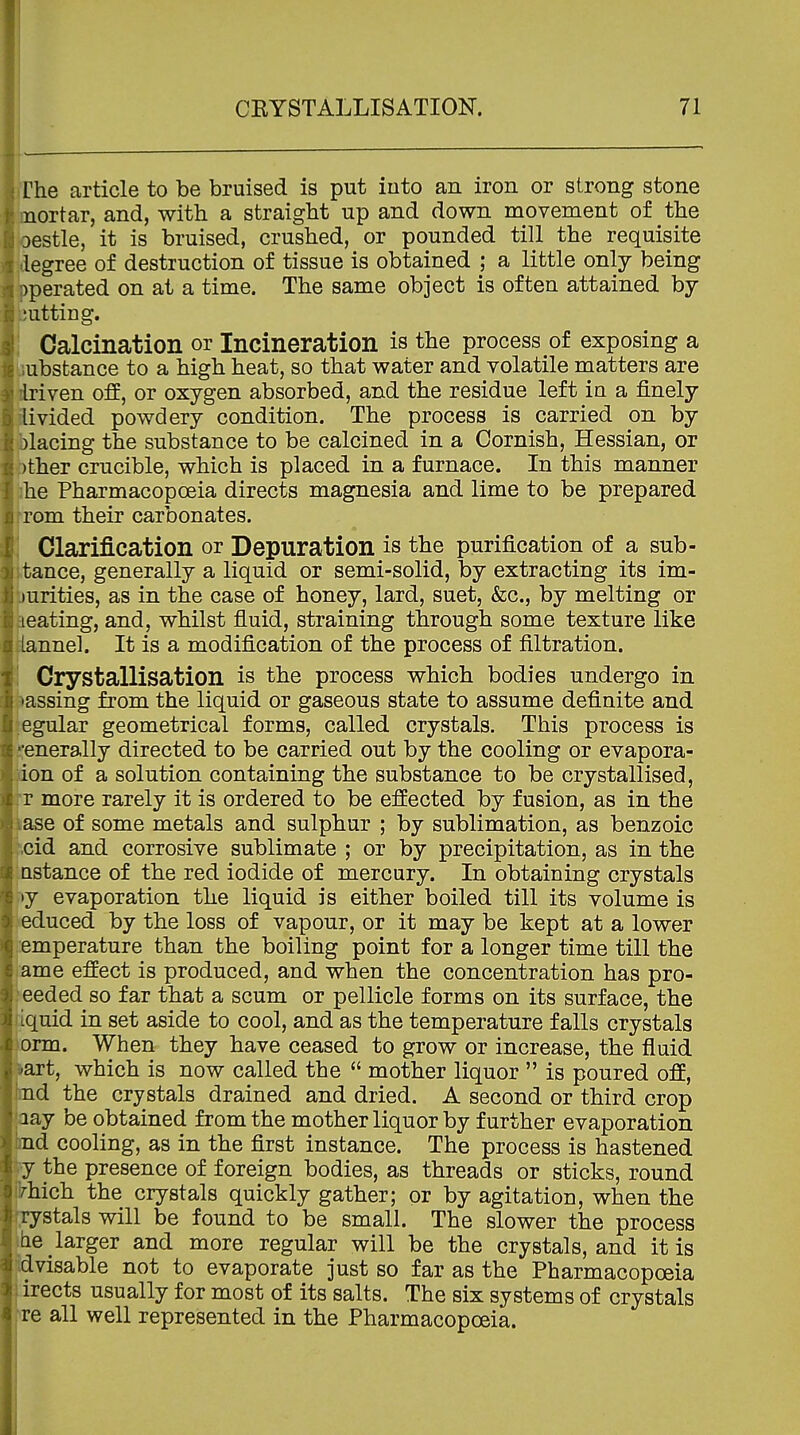 The article to be bruised is put iuto an iron or strong stone -ortar, and, with a straight up and down movement of the estle, it is bruised, crushed, or pounded till the requisite egree of destruction of tissue is obtained ; a little only being perated on at a time. The same object is often attained by 'utting. , Calcination or Incineration is the process of exposing a ijubstance to a high heat, so that water and volatile matters are kriven off, or oxygen absorbed, and the residue left in a finely ivided powdery condition. The process is carried on by lacing the substance to be calcined in a Cornish, Hessian, or ther crucible, which is placed in a furnace. In this manner he Pharmacopoeia directs magnesia and lime to be prepared rem their carbonates. Clarification or Depuration is the purification of a snb- tance, generally a liquid or semi-solid, by extracting its im- urities, as in the case of honey, lard, suet, &c., by melting or eating, and, whilst fluid, straining through some texture like nnel. It is a modification of the process of filtration. Crystallisation is the process which bodies undergo in assing from the liquid or gaseous state to assume definite and .egular geometrical forms, called crystals. This process is generally directed to be carried out by the cooling or evapora- on of a solution containing the substance to be crystallised, ■r more rarely it is ordered to be effected by fusion, as in the ase of some metals and sulphur ; by sublimation, as benzoic id and corrosive sublimate ; or by precipitation, as in the .Qstance of the red iodide of mercury. In obtaining crystals v>y evaporation the liquid is either boiled till its volume is ^educed by the loss of vapour, or it may be kept at a lower :emperature than the boiling point for a longer time till the me effect is produced, and when the concentration has pro- eeded so far that a scum or pellicle forms on its surface, the ■quid in set aside to cool, and as the temperature falls crystals rm. When they have ceased to grow or increase, the fluid art, which is now called the  mother liquor  is poured off, d the crystals drained and dried. A second or third crop ay be obtained from the mother liquor by further evaporation d cooling, as in the first instance. The process is hastened y the presence of foreign bodies, as threads or sticks, round 'hich the crystals quickly gather; or by agitation, when the rystals will be found to be small. The slower the process ae larger and more regular will be the crystals, and it is dvisable not to evaporate just so far as the Pharmacopoeia irects usually for most of its salts. The six systems of crystals re all well represented in the Pharmacopoeia.