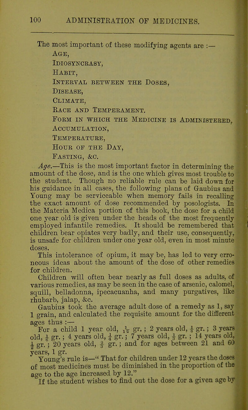 The most important of these modifying agents are :— Age, Idiosyncrasy, Habit, Interval between the Doses, Disease, Climate, Race and Temperament. Form in which the Medicine is Administered/ Accumulation, Temperature, Hour of the Day, Fasting, &c. Age.—This is the most important factor in determining the amount of the dose, and is the one which gives most trouble to the student. Though no reliable rule can be laid down for his guidance in all cases, the following plans of Gaubius and Young may be serviceable when memory fails in recalling the exact amount of dose recommended by posologists. In the Materia Medica portion of this book, the dose for a child one year old is given under the heads of the most frequently employed infantile remedies. It should be remembered that children bear opiates very badly, and their use, consequently, is unsafe for children under one year old, even in most minute doses. This intolerance of opium, it may be, has led to very erro- neous ideas about the amount of the dose of other remedies for children. Children will often bear nearly as full doses as adults, of various remedies, as may be seen in the case of arsenic, calomel, squill, belladonna, ipecacuanha, and many purgatives, like rhubarb, jalap, &c. Gaubius took the average adult dose of a remedy as 1, say 1 grain, and calculated the requisite amount for the different ages thus :— For a child 1 year old, ^\ gr. ; 2 years old, i gr.; 3 years old, i gr. ; 4 years old, ^ gr.; 7 years old, } gr. ; 14 years old, J gr- j 20 years old, f gr.; and for ages between 21 and 60 years, 1 gr. Young's rule is—*' That for children under 12 years the doses of most medicines must be diminished in the proportion of the age to the age increased by 12. If the student wishes to find out the dose for a given age by