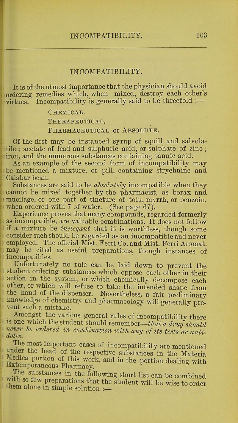 INCOMPATIBILITY. t It is of the utmost importance that the physician should avoid ordering remedies which, when mixed, destroy each other's virtues. Incompatibility is generally said to be threefold :— Chemical. Therapeutical. Pharmaceutical or Absolute. Of the first may be instanced syrup of squill and salvola- ;tile ; acetate of lead and sulphuric acid, or sulphate of zinc ; J iron, and the numerous substances containing tannic acid. As an example of the second form of incompatibility may «be mentioned a mixture, or pill, containing strychnine and Calabar bean. Substances are said to be absolutely incompatible when they . cannot be mixed together by the pharmacist, as borax and ! mucilage, or one part of tincture of tolu, myrrh, or benzoin. V when ordered with 7 of water. (See page 67). : Experience proves that many compounds, regarded formerly fe as incompatible, are valuable combinations. It does not follow ■if a mixture be inelegant that it is worthless, though some consider such should be regarded as an incompatible and never employed. The official Mist. Ferri Co. and Mist. Ferri Aromat. may be cited as useful preparations, though instances of incompatibles. Unfortunately no rule can be laid down to prevent the student ordering substances which oppose each other in their action in the system, or which chemically decompose each other, or which will refuse to take the intended shape from the hand of the dispenser. Nevertheless, a fair preliminarv knowledge of chemistry and pharmacology will generally pre- vent such a mistake. ! ^ Amongst the various general rules of incompatibility there ■ is one which the student should remember—^7i«^ a drug should never le ordered in comUnation with any of its tests or anti- dotes. The most important cases of incompatibility are mentioned under the head of the respective substances in the Materia Medica portion of this work, and in the portion dealing with EiXtemporaneous Pharmacy. The substances in_ the following short list can be combined with so few preparations that the student will be wise to order tnem alone m simple solution :—