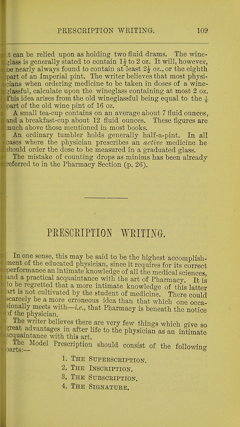 t can be relied upon as holding two fluid drams. The wine- glass is generally stated to contain IJto 2 oz. It will, however, oe nearly always found to contain at least 2J oz., or the eighth part of an Imperial pint. The writer believes that most physi- cians when ordering medicine to be taken in doses of a wine- ilassfu], calculate upon the wineglass containing at most 2 oz. rhis idea arises from the old wineglassful being equal to the 3 art of the old wine pint of 16 oz. A small tea-cup contains on an average about 7 fluid ounces, md a breakfast-cup about 12 fluid ounces. These figures are nuch above those mentioned in most books. An ordinary tumbler holds generally half-a-pint. In all 3ases where the physician prescribes an active medicine he should order the dose to be measured in a graduated glass. The mistake of counting drops as minims has been already :eferred to in the Pharmacy Section (p. 26). PEESCEIPTION WRITING. In one sense, this may be said to be the highest accomplish- ent of the educated physician, since it requires for its correct erf ormance an intimate knowledge of all the medical sciences and a practical acquaintance with the art of Pharmacy. It is to be regretted that a more intimate knowledge of this latter rt is not cultivated by the student of medicine. There could carcely be a more erroneous idea than that which one occa- Jionally meets with-^.e., that Pharmacy is beneath the notice )i the physician. The writer believes there are very few things which ^ive so eat advantages in after life to the physician as an intimate icquamtance with this art. intimate art^^-.^°^^^ Prescription should consist of the following 1. The Supeescription. 2. The Inscription. 3. The Subscription. 4. The Signature.