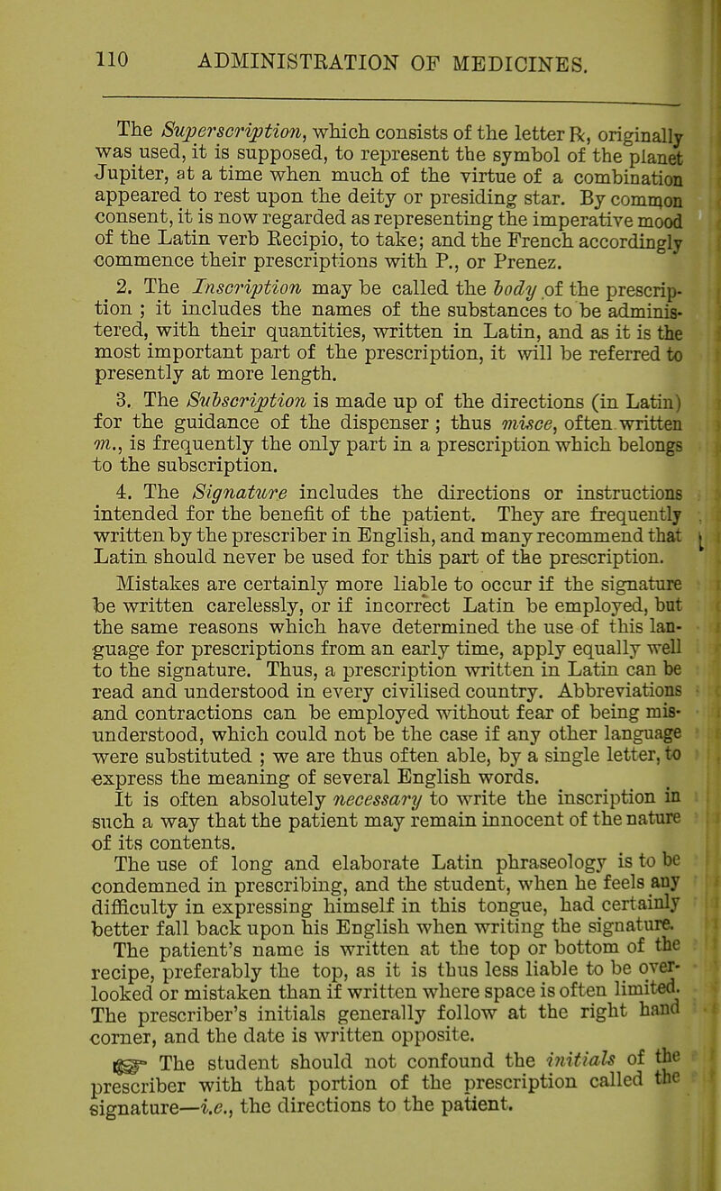 The Superscription, which consists of the letter R, originally was used, it is supposed, to represent the symbol of the planet Jupiter, at a time when much of the virtue of a combination appeared to rest upon the deity or presiding star. By comrQon consent, it is now regarded as representing the imperative mood of the Latin verb Recipio, to take; and the French accordingly commence their prescriptions with P., or Prenez. ^ 2. The Inscription may be called the dody of the prescrip- tion ; it includes the names of the substances to be adminis- tered, with their quantities, written in Latin, and as it is the most important part of the prescription, it will be referred to presently at more length. 3. The Sutscription is made up of the directions (in Latin) for the guidance of the dispenser ; thus misce, of ten written m., is frequently the only part in a prescription which belongs to the subscription. 4. The Signature includes the directions or instructions intended for the benefit of the patient. They are frequently written by the prescriber in English, and many recommend that Latin should never be used for this part of the prescription. Mistakes are certainly more liable to occur if the signature he written carelessly, or if incorrect Latin be employed, but the same reasons which have determined the use of this lan- guage for prescriptions from an early time, apply equally well to the signature. Thus, a prescription written in Latin can be read and understood in every civilised country. Abbreviations and contractions can be employed without fear of being mis- understood, which could not be the case if any other language were substituted ; we are thus often able, by a single letter, to express the meaning of several English words. It is often absolutely necessary to write the inscription in such a way that the patient may remain innocent of the nature of its contents. The use of long and elaborate Latin phraseology is to be condemned in prescribing, and the student, when he feels any difficulty in expressing himself in this tongue, had certainly better fall back upon his English when writing the signature. The patient's name is written at the top or bottom of the recipe, preferably the top, as it is thus less liable to be over- looked or mistaken than if written where space is often limited. The prescriber's initials generally follow at the right hand corner, and the date is written opposite. 1^ The student should not confound the initials of the prescriber with that portion of the prescription called the signature—i.e.^ the directions to the patient.