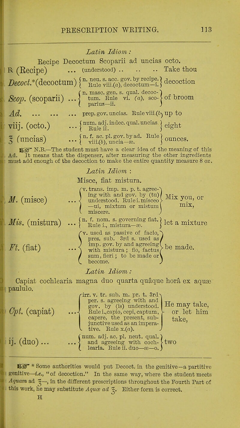 Latin Idiom : Kecipe Decoctum Scoparii ad uncias octo. R (Eecipe) ... (understood) Take thou Sco;p. (scoparii) ...| masc. gen. s. qual. decoc- tum. Eule vi. (a), sco- parius—ii. of broom • • • • viij. (ocfco.) 5 Cnncias) prep. gov. uncias. Rule viii.(6) up to (num. adj. indec. qual. uncias. \ Rule ii. I eight (n. f. ac. pi. gov. by ad. Rule) f.„^ppq • • • ( viii.(6), uncia-£e. J ounces. N.B.—The student must have a clear idea of the meaning of this Ad. It means that the dispenser, after measuring the other ingredients must add enough of the decoction to make the entire quantity measure 8 oz. Latin Idiom : Misce, fiat mistura. 'V. trans, imp. m. p. t. agree-^ ing with and gov. by (tu) / Tyr^- ^ understood. Rule i. misceo > ^^^^ yuu, ui —ui, mixtum or mistuml mix, miscere. ) - l°-^uSt misKit '^*-] let a mixture 'v. used as passive of facio, pres. sub. 3rd s. used as, imp. gov. by and agreeing! with mistura ; fio, factus A nidue. sum, fieri; to be made or' become. M. (misce) Mis, (mistura) Ft (fiat) Latin Idiom: Capiat coclilearia magna duo quarta quaque liora ex aquse paululo. rirr. V. tr. sub. m. pr. t. 3rd^ per. s. agreeing with and gov. by (is) understood. Rulei.,capio, cepi, captum, the present, sub- bive used as an impera- Rale x.(ft). !num. adj. ac. pi. neut. qual. ■) and agreeing with coch- > two learia. Eule ii. duo—£e—o.) Cpt. (capiat) ij. (duo)... 5 ' • Rulei.,c I capere, I junctiv( V. tive. I He may take, • or let Mm take, * Some authorities would put Decoct, in the genitive—a partitive genitive—i.e., of decoction. In the same way, where the student meets Aquam ad ^—, in the different prescriptions throughout the Fourth Part of this work, he may substitute Aquce ad ^. Either form is correct. H