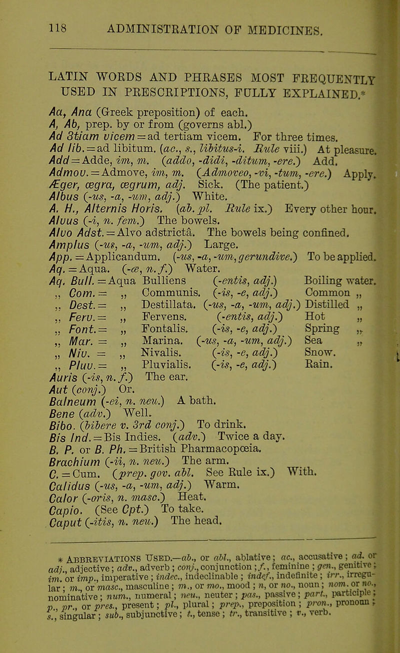 LATIN WORDS AND PHRASES MOST FREQUENTLY USED IN PRESCRIPTIONS, FULLY EXPLAINED.* Attf Ana (Greek preposition) of each. A, Ab, prep, by or from (governs abl.) Ad Stiam vicem = a.d tertiam vicem. For three times. Ad //6. = ad libitum, {ac, Uhitus-i. Mule viii.) At pleasure. Add=Adde, im, m. (addo^ -didi^ -dit%in, -ere.') Add. Admou.=A.dmo-ve, im, m. (^Admoveo, -m, -turn, -ere.) Apply, /Eger, cegra, cegrum, adj. Sick. (The patient.) Albus Q-us, -a, -urn, adj.) White. A. H., Alternis Horis. {ab.j^l. Buleix.) Every other hour. Aluus (-i, 71. fem.) The bowels. Aluo Adst. = AIyo adstricta. The bowels being confined. Amplus {-us, -a, -um, adj.) Large. App. = Applicandum. (-us^ •a, -urn, gerundive.) To be applied. Aq.=Aqvi^. {-cs,n.f.) Water. Aq. Bull. =Aq\i3i Bulliens Q-entis, adj.) Boiling water. ,, Com. = 5, Communis, {-is, -e, adj.) Common „ 55 Dest.= „ Destillata. {-us,-a,-um, adj.) Distilled „ Feru.= „ Fervens. {-entis, adj.) Hot ,. ,5 Font.= „ Fontalis. {-is,-e, adj.) Spring „ Mar. = „ Marina, {-us, -a, -urn, adj.) Sea „ Niu. = „ Nivalis. {-is, -e, adj.) Snow. ,, Pluu.= „ Pluvialis. {-is,-e, adj.) Rain. Aun's {-is, n.f.) The ear. Aut {conj.) Or. Balneum (-ei, n. neu.) A bath. Bene {adv.) Well. Bibo. {Uhere v. 3rd conj.) To drink. Bis Ind.^Bis Indies, {adv.) Twice a day. B. P. or B. Ph. = British Pharmacopoeia. Brachium {-ii, n. neio.) The arm. C. = Cum. iprep. gov. all. See Rule ix.) With. Ca/idus {-us, -a, -urn, adj.) Warm. Calor {-oris, n. masc.) Heat. Capio. (See Cpt.) To take. Caput {-itis, n. neu.) The head. 5r 5^ * Abbreviations Used.—or abl, ablative; ac, accusative; ad. or adj., adjective; adv., adverb ; cow;.,conjunction ;/., feminine ; gen., genitive; im. or imp., imperative ; indec, indeclinable ; indcf., indefinite ; irr\, irregu- lar • m. or masc, masculine; m., or mo., mood ; ti, or 7io., noun; 7wm.0T ho., nominative; num., numeral; neu., neuter; ^>rt^., passive; part., participle; p , or pres., present; ph, plural; prep., preposition ; pron., pronoun , r'singular ; sub., subjunctive; t., tense ; tr., transitive ; v., verb.