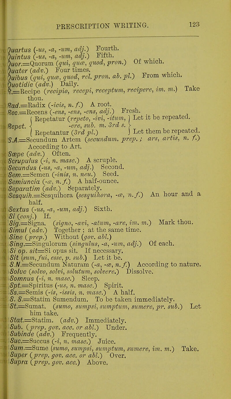 \3 Ouartus {-us, -a, -urn, adj,) Fourth.  )uintus (-us, -a, -um, adj.) Fifth. ^Mor.=Quorum {qui, quce, quod, pron.) Ut which, Ouater (adv.) Four times. 2w/6i/s ((/m, ^zw^s, ^Z^^o^Z, rel. pron. ah. p.) From whicii. Quotidie {adv.) Daily. . . ?.=Recipe {o-ecipio, recepi, receptum, reoipere, im. m.) lake thou. '?arf.=Radix (--/ci^, 7i. /.) A root. '?ec.=Receiis {-ens, -ens, -ens, adj.) Fresh. ( Repetatur {repeto, -ivi, -itum, j Let it be repeated. ^epet. \ -ere, sul). m. 3rd s. > [ Repetantur {3rd pi.) ] Let them be repeated. S.>?.=Secuiidum Artem {seounduin. prep.; ars, artis, n. f.} According to Art. Scepe {adv.) Often. Scrupulus {-i, n. maso.) A scruple. Secundus {-us, -a, -um, adj.) Second. ,5ew.=Semen {-inis, n. neu.) Seed. Semiuncia {-cs, n.f.) A half-ounce. Separatim (adv.) Separately. .5es7w//].=Sesquihora {sesquihora, -ce, n.f.) An hour and a half. iSextus {-us, -a, -um, adj.) Sixth. ■5/ {coiij.) If. '5/g.=Signa. {signo, -avi, -atum, -are, im. m.) Mark thou. Simul {adv.) Together ; at the same time. Sine {prep.) Without {gov. ail.) 5//ig.=SiEgulorum {singulus, -a, -um, adj.) Of each. Si op. s/f=Si opus sit. If necessary. Sit {sum,fui, esse, p. sub.) Let it be. 5.yV.=Secundum Naturam {-a, -cb, n.f.) According to nature, Solue {solvo, solvi, solutum, solvere.) Dissolve. Somnus {-i, n. maso.) Sleep. ,5pf.=Spiritus {-us, n. maso!) Spirit. ,,5s.=Semis {-is, -issis, n. maso.) A half. 5.=Statim Sumendum. To be taken immediately. !|P5t.=Sumat. {sumo, sumpsi, sumptum, sumere, pr. sul).) Let him take. 5faf.=Statim. {adv.) Immediately. Sub. {prep. gov. aeo. or abl.) Under. Subinde {adv.) Frequently. 5wc.=Succus (-i, n. ^nasc.) Juice. 5w/?7.=Sume [sumo, sumpsi, sumjjtum, sumere, im. m.) Take, Super {prep. gov. ace. or all.) Over. Supra {prep, gov. ace.) Above.