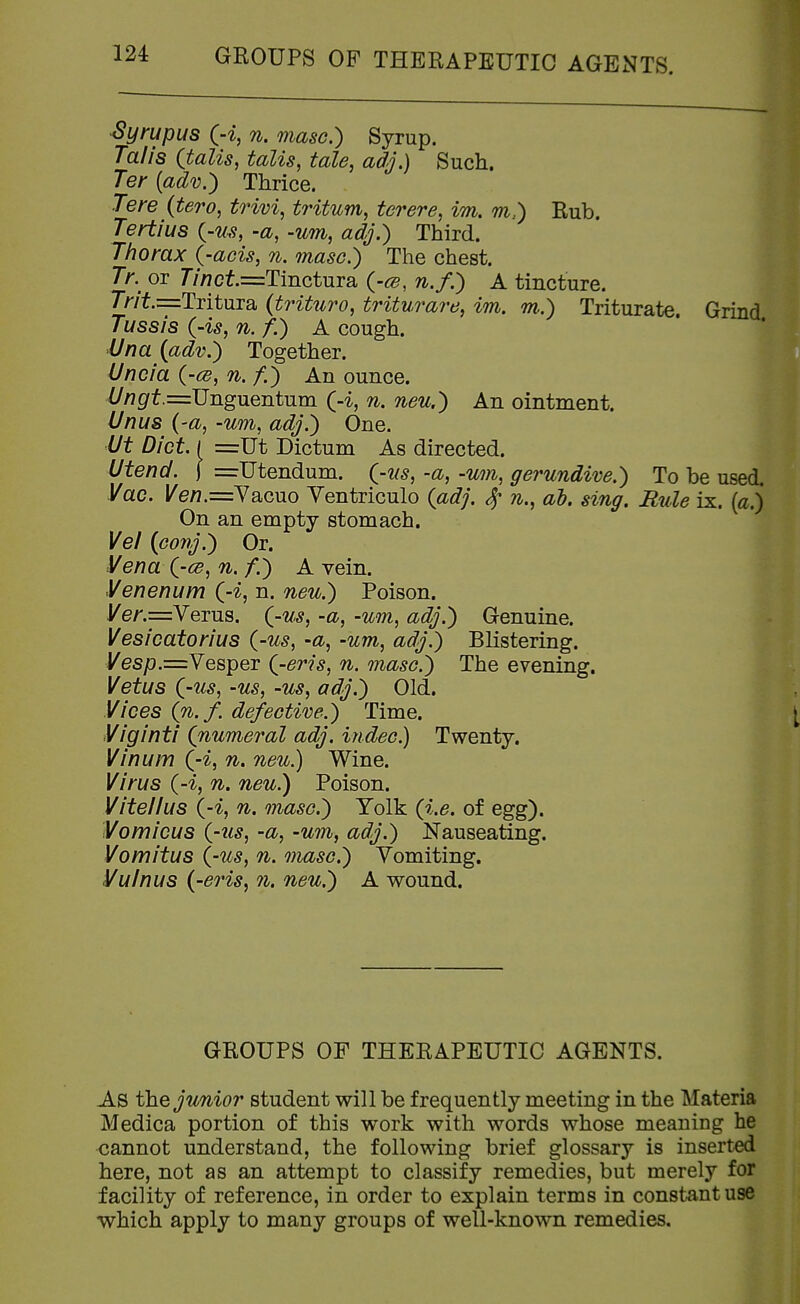 Syrupus (-i, n. masc.) Syrup. Talis (talis, talis, tale, adj.) Such. Ter {adv.) Thrice. Tere (tero, trivi, tritum, ter ere, iTn, m.) Rub. Tertius {-us, -a, -urn, adj.) Third. Thorax {-acts, n. masc.) The chest. Tr. or Tinct.=:TmQ.tViTQ, {-ce, n.f.) A tincture. 7>'/Y.=:Tritura (trittiro, triturare, im. m.) Triturate. Grind Tussis ('is, 71. f.) A cough. Una {adv.) Together. Uncia (-ce, n. /.) An ounce. Z//?0^t.=Unguentum (-i, n. neu.) An ointment. Unus {-a, -um, adj.) One. Ut Diet. I =Ut Dictum As directed. Utend. \ =Utendum. (^-ns, -a, -um, gerundive.) To be used. Vac. /e/?.=Yacuo Yentriculo (adj. 4- n., al. sing. Rule ix. (a.j On an empty stomach. Vei (conj.) Or. Vena (-ce, n. f.) A vein. Venenum (-i, n. neu.) Poison. ye/'.=Verus. (-us, -a, -um, adj.) Genuine. Vesicatorius (-us, -a, -um, adj.) Blistering. yesp.=Vesper (-eris, n. masc.) The evening. Vet us (-us, -us, -us, adj.) Old. Vices (n.f. defective.) Time. Viginti (numeral adj. indec.) Twenty. Vinum (-i, n. neu.) Wine. Virus (-i, n. neu.) Poison. Vitellus (-i, n. masc.) Yolk (i.e. of egg). Vamicus (-us, -a, -um, adj.) Nauseating. Vomitus (-us, n. masc.) Yomiting. Vulnus (-eris, n. neu.) A wound. GROUPS OF THERAPEUTIC AGENTS. As t\^Q junior student will be frequently meeting in the Materia Medica portion of this work with words whose meaning he cannot understand, the following brief glossary is inserted here, not as an attempt to classify remedies, but merely for facility of reference, in order to explain terms in constant use which apply to many groups of well-known remedies.