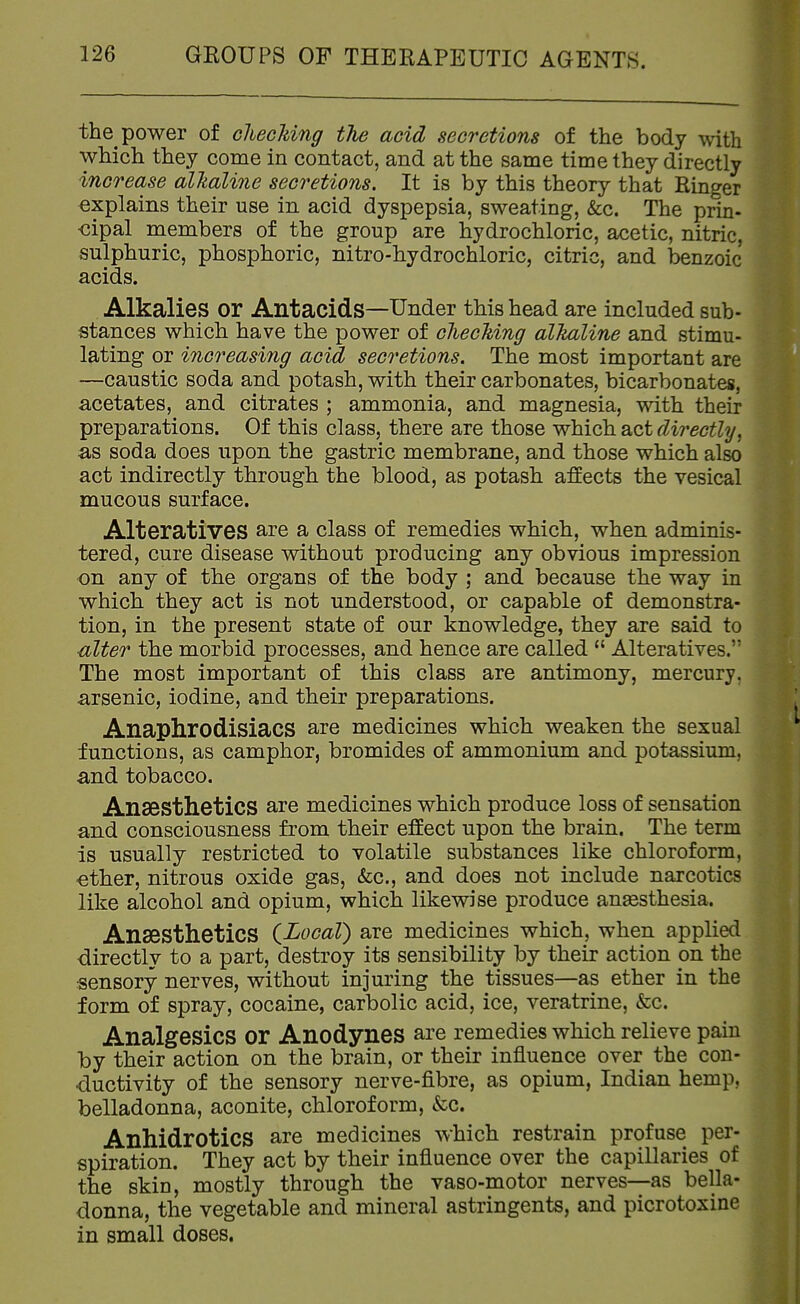 the power of checldng the acid secretions of the body with which they come in contact, and at the same time they directly increase alTialine secretions. It is by this theory that Ringer explains their use in acid dyspepsia, sweating, &c. The prm- <3ipal members of the group are hydrochloric, acetic, nitric, sulphuric, phosphoric, nitro-hydrochloric, citric, and benzoic acids. Alkalies or Antacids—Under this head are included sub- stances which have the power of cfiecking alkaline and stimu- lating or increasing acid secretions. The most important are —caustic soda and potash, with their carbonates, bicarbonates, acetates, and citrates ; ammonia, and magnesia, with their preparations. Of this class, there are those which act directly, as soda does upon the gastric membrane, and those which also act indirectly through the blood, as potash affects the vesical mucous surface. Alteratives are a class of remedies which, when adminis- tered, cure disease without producing any obvious impression on any of the organs of the body ; and because the way in which they act is not understood, or capable of demonstra- tion, in the present state of our knowledge, they are said to ulter the morbid processes, and hence are called  Alteratives. The most important of this class are antimony, mercury, arsenic, iodine, and their preparations. Anaphrodisiacs are medicines which weaken the sexual functions, as camphor, bromides of ammonium and potassium, and tobacco. Anaesthetics are medicines which produce loss of sensation and consciousness from their effect upon the brain. The term is usually restricted to volatile substances like chloroform, «ther, nitrous oxide gas, (fee, and does not include narcotics like alcohol and opium, which likewise produce anaesthesia. Anaesthetics iLocal) are medicines which, when applied directly to a part, destroy its sensibility by their action on the sensory nerves, without injuring the tissues—as ether in the form of spray, cocaine, carbolic acid, ice, veratrine, &c. Analgesics or Anodynes are remedies which relieve pain by their action on the brain, or their influence over the con- ductivity of the sensory nerve-fibre, as opium, Indian hemp, belladonna, aconite, chloroform, &c. Anhidrotics are medicines which restrain profuse per- spiration. They act by their influence over the capillaries of the skin, mostly through the vaso-motor nerves—as bella- donna, the vegetable and mineral astringents, and picrotoxine in small doses.