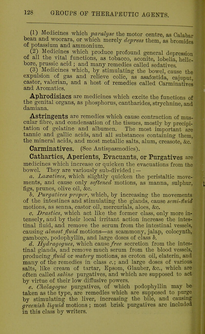 (1) Medicines which paralyse the motor centre, as Calabar bean and woorara, or which merely dejyress them, as bromides of potassium and ammonium. (2) Medicines which produce profound general depression of all the vital functions, as tobacco, aconite, lobelia, helle- bore, prussic acid ; and many remedies called sedatives. (3) Medicines which, by stimulating the bowel, cause the expulsion of gas and relieve colic, as asafoetida, cajuput castor, valerian, and a host of remedies called Carminatives and Aromatics. Aphrodisiacs are medicines which excite the functions of the genital organs, as phosphorus, cantharides, strychnine, and damiana. Astringents are remedies which cause contraction of mus- cular fibre, and condensation of the tissues, mostly by precipi- tation of gelatine and albumen. The most important are tannic and gallic acids, and all substances containing them, the mineral acids, and most metallic salts, alum, creasote, &c. Carminatives. (See Antispasmodics). Cathartics, Aperients, Evacuants. or Purgatives are medicines which increase or quicken the evacuations from the bowel. They are variously sub-divided : — a. Laxatives^ which slightly quicken the peristaltic move- ments, and cause only softened motions, as manna, sulphur, figs, prunes, olive oil, &c. h. Purgatives proper^ which, by increasing the movements of the intestines and stimulating the glands, cause semi-Huid motions, as senna, castor oil, mercurials, aloes. &c. c. Drastics^ which act like the former class, only more in- tensely, and by their local irritant action increase the intes- tinal fluid, and remove the serum from the intestinal vessels, causing almost fluid motions—as scammony, jalap, colocynth, gamboge, podophyllin, and large doses of class h. d. Hydragogues^ which cause/r^^ secretion from the intes- tinal glands, and remove much serum from the blood vessels, producing fluid or watery motions, as croton oil, elaterin, and many of the remedies in class c.; and large doses of various salts, like cream of tartar, Epsom, Glauber, &c., which are often called saline purgatives, and which are supposed to act by virtue of their low diffusive powers. e. Clwlagogue purgatives, of which podophyllin may be taken as the type, are remedies which are supposed to purge by stimulating the liver, increasing the bile, and causing greenish liquid motions ; most brisk purgatives are included in this class by writers.