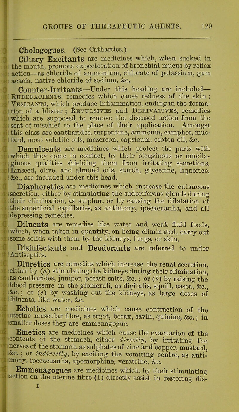 CholagOgues. (See Cathartics.) Ciliary Excitants are medicines which, when sucked in the mouth, promote expectoration of bronchial mucus by reflex action—as chloride of ammonium, chlorate of potassium, gum acacia, native chloride of sodium, &c. Counter-irritants—Under this heading are included— . Rubefacients, remedies which cause redness of the skin ; ' Vesicants, which produce inflammation, ending in the forma- ' tion of a blister ; Revulsives and Derivatives, remedies- which are supposed to remove the diseased action from the seat of mischief to the place of their application. Amongst this class are cantharides, turpentine, ammonia, camphor, mus- tard, most volatile oils, mezereon, capsicum, croton oil. &cg. Demulcents are medicines which protect the parts with which they come in contact, by their oleaginous or mucila- ginous qualities shielding them from irritating secretions. ! Linseed, olive, and almond oils, starch, glycerine, liquorice, &c., are included under this head. Diaphoretics are medicines which increase the cutaneous secretion, either by stimulating the sudoriferous glands during their elimination, as sulphur, or by causing the dilatation of the superficial capillaries, as antimony, ipecacuanha, and all depressing remedies. Diluents are remedies like water and weak fluid foods, which, when taken in quantity, on being eliminated, carry out some solids with them by the kidneys, lungs, or skin. Disinfectants and Deodorants are referred to under Antiseptics. ^ Diuretics are remedies which increase the renal secretion, either by (a^ stimulating the kidneys during their elimination, as cantharides, juniper, potash salts, &c.; or (I?) by raising the blood pressure in the glomeruli, as digitalis, squill, casca, &c., &c.; or (c) by washing out the kidneys, as large doses of diluents, like water, &c. Ecbolics are medicines which cause contraction of the uterine muscular fibre, as ergot, borax, savin, quinine, &c.; in smaller doses they are emmenagogue. Emetics are medicines which cause the evacuation of the contents of the stomach, either directly, by irritating the nerves of the stomach, as sulphates of zinc and copper, mustard, :&c.; or indirectly, by exciting the vomiting centre, as anti- .mony, ipecacuanha, apomorphine, veratrine, &c. EmmenagOgues are medicines which, by their stimulating •action on the uterine fibre (1) directly assist in restoring dis- I