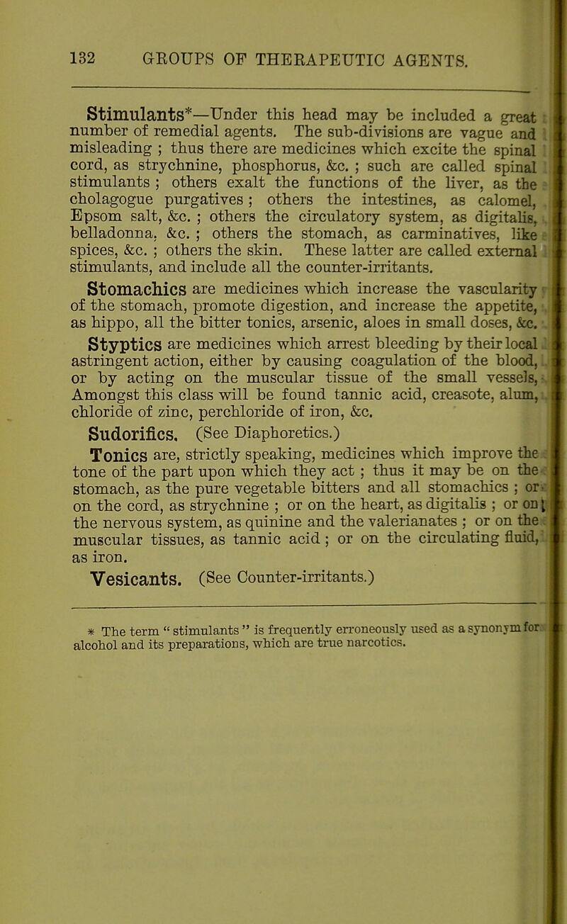 Stimulants*—Under this head may be included a great number of remedial agents. The sub-divisions are vague and misleading ; thus there are medicines which excite the spinal cord, as strychnine, phosphorus, &c. ; such are called spinal stimulants ; others exalt the functions of the liver, as the cholagogue purgatives; others the intestines, as calomel, Epsom salt, &c. ; others the circulatory system, as digitalis^ belladonna, &c. ; others the stomach, as carminatives, like spices, &c. ; others the skin. These latter are called external . stimulants, and include all the counter-iriitants. Stomachics are medicines vs^hich increase the vascularity ^ of the stomach, promote digestion, and increase the appetite, as hippo, all the bitter tonics, arsenic, aloes in small doses, &c. Styptics are medicines which arrest bleediug by their local astringent action, either by causing coagulation of the blood,. or by acting on the muscular tissue of the small vessels,- Amongst this class will be found tannic acid, creasote, alum, chloride of zinc, per chloride of iron, &c. Sudorifics, (See Diaphoretics.) Tonics are, strictly speaking, medicines which improve the tone of the part upon which they act; thus it may be on the- stomach, as the pure vegetable bitters and all stomachics ; or . on the cord, as strychnine ; or on the heart, as digitalis ; or od [ the nervous system, as quinine and the valerianates ; or on the muscular tissues, as tannic acid; or on the circulating fluid,- as iron. Vesicants. (See Counter-irritants.) * The term  stimulants  is frequently en-oneously used as a synonym fore alcohol and its preparations, which are true narcotics.