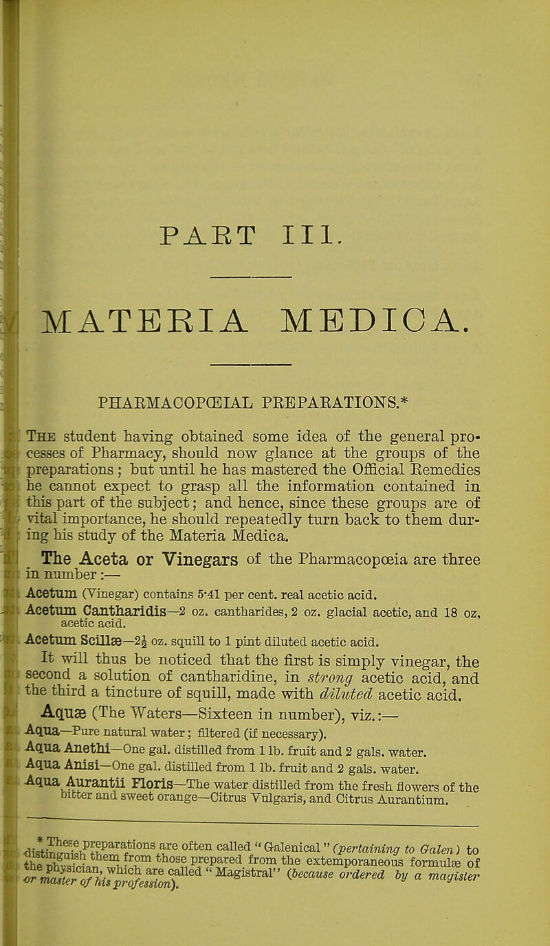 PART III. MATERIAMEDIGA. The student having obtained some idea of the general pro- cesses of Pharmacy, should now glance at the groups of the preparations; but until he has mastered the OflS.cial Kemedies he cannot expect to grasp all the information contained in this part of the subject; and hence, since these groups are of vital importance, he should repeatedly turn back to them dur- ing his study of the Materia i\ledica. The Aceta or Vinegars of the Pharmacopoeia are three in number:— Acetum (Vinegar) contains 5'4l per cent, real acetic acid. Acetum Cantharidis—2 oz. cantharides, 2 oz. glacial acetic, and 18 oz, acetic acid. Acetum Scillse—2J oz. squin to l pint diluted acetic acid. It will thus be noticed that the first is simply vinegar, the second a solution of cantharidine, in strong acetic acid, and the third a tincture of squill, made with diluted acetic acid. Aquae (The Waters—Sixteen in number), viz. :— Aqua—Pure natural water; filtered (if necessary). Aqua Anethi—One gal. distilled from 1 lb. fruit and 2 gals, water. ^'l^a Aurantii Floris—The water distilled from the fresh flowers of the bitter and sweet orange—Citrus Vulgaris, and Citrus Aurantium. PHAEMACOPCEIAL PREPAEATIONS.*