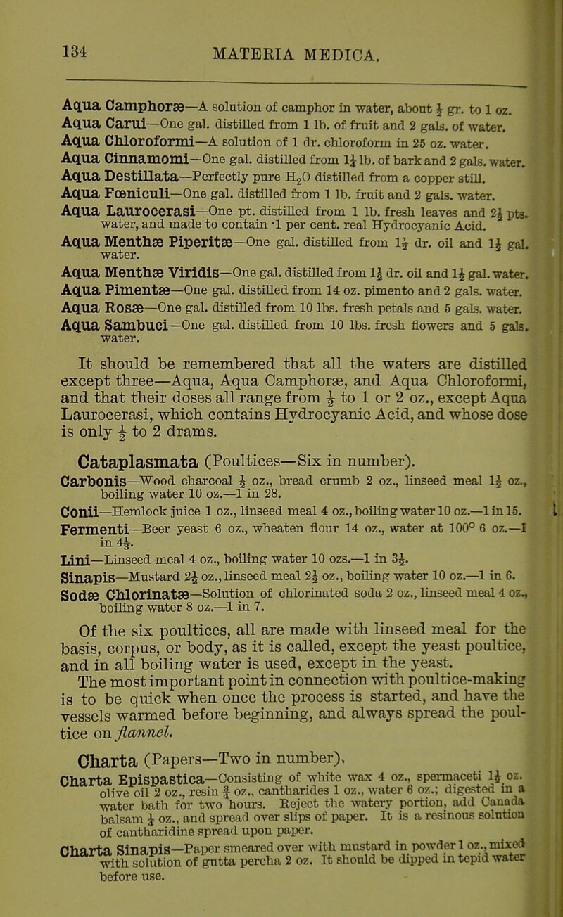 Aqua Campliorse—A solution of camphor in water, about ^ gr. to 1 oz. Aqua Carui—One gal. distilled from 1 lb. of fruit and 2 gals, of water. Aqua Chloroformi—A solution of l dr. chloroform in 25 oz. water. Aqua Cinnamomi—One gal. distilled from 1J lb. of bark and 2 gals, water. Aqua Destillata—Perfectly pure H2O distilled from a copper still. Aqua FoeniCUli—One gal. distilled from 1 lb. fruit and 2 gals, water. Aqua Laurocerasi—One pt. distilled from 1 lb. fresh leaves and 2^ pts. water, and made to contain •! per cent, real Hydrocyanic Acid. Aqua Menthse Piperitse—One gal. distiUed from 1^ dr. oil and 1^ gal. water. Aqua Menthse Viridis—One gal. distilled from li dr. oil and 1^ gal. water. Aqua Pimentse—One gal. distilled from 14 oz. pimento and 2 gals, water. Aqua Rosse—One gal. distilled from 10 lbs. fresh petals and 5 gals, water. Aqua SambUCi—One gal. distilled from 10 lbs. fresh flowers and 5 gals, water. It should be remembered that all the waters are distilled except three—Aqua, Aqua Camphorse, and Aqua Chloroformi, and that their doses all range from J to 1 or 2 oz., except Aqua Laurocerasi, which contains Hydrocyanic Acid, and whose dose is only J to 2 drams. Cataplasmata (Poultices—Six in number). Cartoonis—Wood charcoal i oz., bread crumb 2 oz., linseed meal 1^ oz., boiling water 10 oz.—1 in 28. COUii—Hemlock juice 1 oz., linseed meal 4 oz., boiling water 10 oz.—1 in 15. L Fermenti—Beer yeast 6 oz., wheaten flour 14 oz., water at 100° 6 oz.—I in 41. T.ini—Linseed meal 4 oz., boiling water 10 ozs.—1 in 3^. SinapiS—Mustard 2J oz., linseed meal 2^ oz., boiling water 10 oz.—1 in 6. Sodse Chlorinatse—Solution of chlorinated soda 2 oz., linseed meal 4 oz., boiling water 8 oz.—1 in 7. Of the six poultices, all are made with linseed meal for the basis, corpus, or body, as it is called, except the yeast poultice, and in all boiling water is used, except in the yeast. The most important point in connection with poultice-making is to be quick when once the process is started, and have the vessels warmed before beginning, and always spread the poul- tice on flannel. Chart a (Papers—Two in number). Charta Epispastica—Consisting of white wax 4 oz., spermaceti 1^ oz. olive oil 2 oz., resin | oz., cantharides 1 oz., water 6 oz.; digested in a water bath for two hours. Reject the watery portion, add Canada balsam I oz., and spread over slips of paper. It is a resinous solution of cantharidine spread upon paper. Charta Sinapis—Paper smeared over with mustard in powder 1 oz., mixed with solution of gutta percha 2 oz. It should be dipped in tepid water before use.