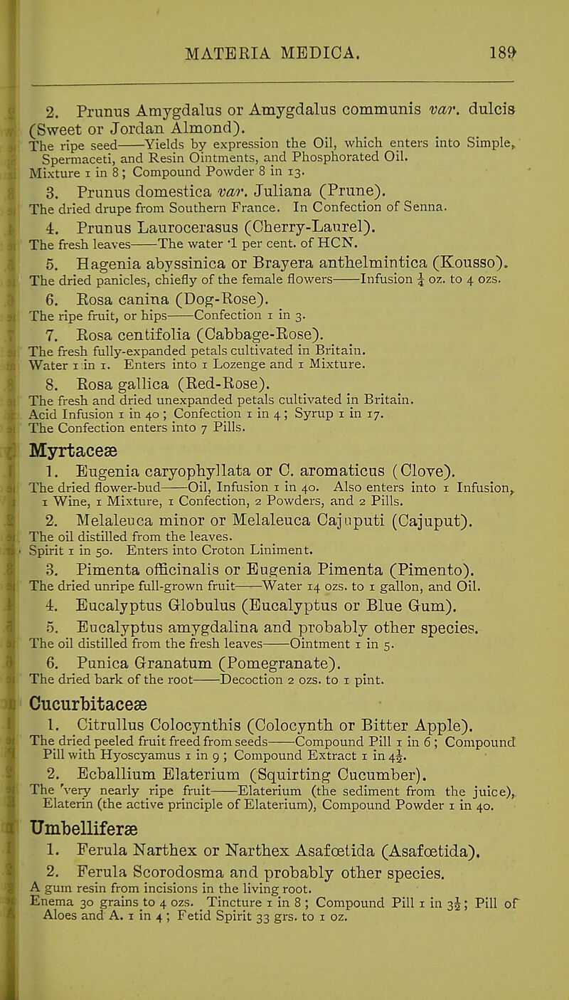 2. Prunus Amygdalus or Amygdalus communis var. dulcis (Sweet or Jordan Almond). The ripe seed Yields by expression the Oil, which enters into Simple^ Spermaceti, and Resin Ointments, ajid Phosphorated Oil. Mixture i in 8; Compound Powder 8 in 13. 3. Primus domestica vao\ Juliana (Prune). The dried drupe from Southern France. In Confection of Senna. 4. Prunus Laurocerasus (Cherry-Laurel). The fresh leaves The water 1 per cent, of HCN. 6. Hagenia abyssinica or Brayera anthelmiutica (Kousso). The dried panicles, chiefly of the female flowers Infusion \ oz. to 4 ozs. 6. Kosa canina (Dog-Eose). The ripe fruit, or hips Confection i in 3. 7. Rosa centifolia (Cabbage-Rose). The fresh fully-expanded petals cultivated in Britain. Water i .in i. Enters into i Lozenge and i Mixture. 8. Rosa gallica (Red-Rose). The fresh and dried unexpanded petals cultivated in Britain. Acid Infusion i in 40; Confection i in 4; Syrup i in 17. The Confection enters into 7 Pills. Myrtaceae 1. Eugenia caryopbyllata or C. aromaticus (Clove). The dried flower-bud Oil, Infusion i in 40. Also enters into i Infusion^ I Wine, I Mixture, i Confection, 2 Powders, and 2 Pills. 2. Melaleuca minor or Melaleuca Cajuputi (Cajuput). The oil distilled from the leaves. ■ Spirit I in 50. Enters into Croton Liniment. 3. Pimenta officinalis or Eugenia Pimenta (Pimento). The dried unripe full-grown fruit Water 14 ozs. to i gallon, and Oil. 4. Eucalyptus Globulus (Eucalyptus or Blue Gum). 5. Eucalyptus amygdalina and probably other species. The oil distilled from the fresh leaves Ointment i in 5. 6. Punica Granatum (Pomegranate). The dried bark of the root Decoction 2 ozs. to i pint. Cucurbitacese 1. Citrullus Colocynthis (Colocynth or Bitter Apple). The dried peeled fruit freed from seeds Compound Pill i in 6 ; Compound Pill with Hyoscyamus i in 9 ; Compound Extract i in 45. 2. Ecballium Elaterium (Squirting Cucumber). The 'very nearly ripe fruit Elaterium (the sediment from the juice),, Elaterin (the active principle of Elaterium), Compound Powder i in 40. . Umbelliferse 1. Ferula Narthex or Narthex Asafoetida (Asafoetida). 2. Ferula Scorodosma and probably other species. A gum resin from incisions in the living root. Enema 30 grains to 4 ozs. Tincture i in 8 ; Compound Pill i in 3^; Pill of Aloes and A. i in 4 ; Fetid Spirit 33 grs. to i oz.