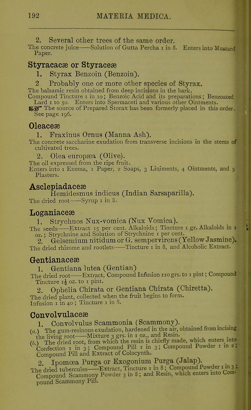2. Several other trees of the same order. The concrete juice Sohition of Gutta Percha i in 8. Enters into Mustard Paper. Styracacse or Styraceae 1. Styrax Benzoin (Benzoin). 2. Probably one or more other species of Styrax. The balsamic resin obtained from deep incisions in the bark. Compound Tincture i in lo; Benzoic Acid and its preparations ; Benzoated Lard i to 50. Enters into Spermaceti and various other Ointments, l^g The source of Prepared Storax has been formerly placed in this order. See page 196. Oleacese 1. Fraxinus Ornus (Manna Ash). The concrete saccharine exudation from transverse incisions in the stems of cultivated trees. 2. Olea europgea (Olive). The oil expressed from the ripe fruit. Enters into i Enema, i Paper, 2 Soaps, 3 Liniments, 4 Ointments, and 5 Plasters. Asclepiadacese Hemidesmus indicus (Indian Sarsaparilla). The dried root Syrup i in 8. Loganiacese 1. Strychnos Nux-vomica (Nux Vomica). The seeds Extract 15 per cent. Alkaloids; Tincture i gr. Alkaloids in i oz.; Strychnine and Solution of Strychnine i per cent. 2. Gelsemium nitidum or Gr. sempervirens (Yellow Jasmine). The dried rhizome and rootlets Tincture i in 8, and Alcoholic Extract. Gentianacese 1. Gentiana lutea (Gentian) The dried root Extract, Compound Infusion iiogrs. to i pint; Compound Tincture oz. to 1 pint. 2. Ophelia Chirata or Gentiana Chirata (Chiretta). The dried plant, collected when the fruit begins to form. Infusion i in 40 ; Tincture i in S. Convolvulacese 1. Convolvulus Scammonia (Scammony). _ (a.) The gum-resinous exudation, hardened in the air, obtained from mcismg the living root Mixture 3 grs. in i oz., and Resin. (b ) The dried root, from which the resin is chiefly made, which enters^ into Confection i in 3 ; Compound Pill i in 3; Compound Powder i in 2 ; Compound Pill and Extract of Colocynth. 2 Ipomoea Purga or Exogonium Purga (Jalap). The dried tubercules Extract, Tincture i in 8 ; Conipound Powder i in 3 • Compound Scammony Powder 3 in 8 ; and Resin, which entei-s into Com- pound Scammony Pill.