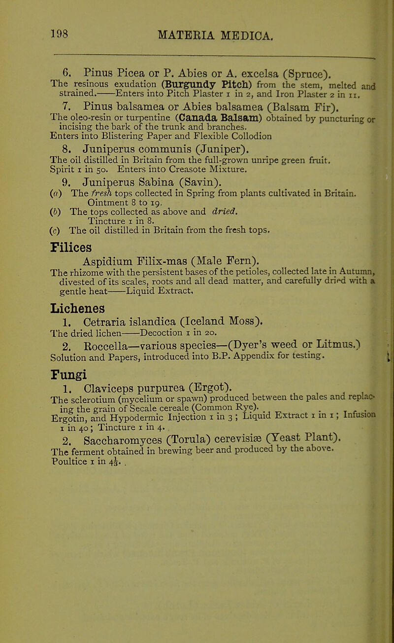 6. Pinus Picea or P. Abies or A. excelsa (Spruce). The resinous exudation (Burgundy Pitch) from the stem, melted and strained. Enters into Pitch Plaster i in 2, and Iron Plaster 2 in 11. 7. Pinus balsamea or Abies balsamea (Balsam Fir). The oleo-resin or turpentine (Canada Balsam) obtained by puncturing or incising the bark of the trunk and branches. Enters into Blistering Paper and Flexible Collodion 8. Juniperus communis (Juniper). The oil distilled in Britain from the full-grown unripe green fruit. Spirit I in 50. Enters into Creasote Mixture. 9. Juniperus Sabina (Savin). (fl) The fresh tops collected in Spring from plants cultivated in Britain. Ointment 8 to 19, (6) The tops collected as above and dried. Tincture i in 8. (c) The oil distilled in Britain from the fresh tops. Filices Aspidium Filix-mas (Male Fern). The rhizome with the persistent bases of the petioles, collected late in Autumn, divested of its scales, roots and all dead matter, and carefully dn>d with a gentle heat Liquid Extract, Lichenes 1. Cetraria islandica (Iceland Moss). The dried lichen Decoction i in 20. 2. Koccella—various species—(Dyer's weed or Litmus,) Solution and Papers, introduced into B.P. Appendix for testing. Fungi 1. Claviceps purpurea (Ergot). The sclerotium (mycelium or spawn) produced between the pales and replac- ing the grain of Secale cereale (Common Rye). , Ergotin, and Hypodermic Injection i in 3 ; Liquid Extract nn i; Infusion I in 40; Tincture i in 4. 2. Saccharomyces (Torula) cerevisise (Yeast Plant). The ferment obtained in brewing beer and produced by the above. Poultice I in 4^. .