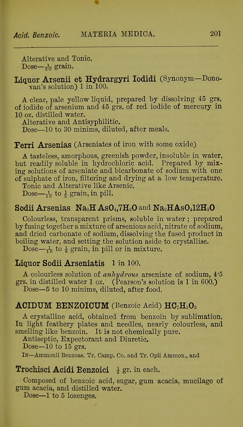 Alterative and Tonic. Dose—grain. Liquor Arsenii et Hydrargyri lodidi (Synonym—Dono- van's solution) 1 in 100. A clear, pale yellow liquid, prepared by dissolving 45 grs. of iodide of arsenium and 45 grs. of red iodide of mercury in 10 oz. distilled water. Alterative and Antisyphilitic. Dose—10 to 30 minims, diluted, after meals. Ferri Arsenias (Arseniates of iron with some oxide) A tasteless, amorphous, greenish powder, insoluble in water, but readily soluble in hydrochloric acid. Prepared by mix- ing solutions of arseniate and bicarbonate of sodium with one of sulphate of iron, filtering and drying at a low temperature. Tonic and Alterative like Arsenic. Dose—to i grain, in pill. Sodii Arsenias Na2H As04,7H20 and Na2HASO4I2H2O Colourless, transparent prisms, soluble in water; prepared by fusing together a mixture of arsenious acid, nitrate of sodium, and dried carbonate of sodium, dissolving the fused product in boiling water, and setting the solution aside to crystallise. Dose—-5^ to ^ grain, in pill or in mixture. Liquor Sodii Arseniatis i in 100. A colourless solution of anhydrous arseniate of sodium, 4*5 grs. in distilled water 1 oz. (Pearson's solution is 1 in 600.) Dose—5 to 10 minims, diluted, after food. ACIDUM BENZOICUM (Benzoic Acid) HO7H5O2 A crystalline acid, obtained from benzoin by sublimation. In light feathery plates and needles, nearly colourless, and smelling like benzoin. It is not chemically pure. Antiseptic, Expectorant and Diuretic. Dose—10 to 15 grs. In—Ammonii Benzoas. Tr. Camp. Co. and Tr. Opii Ammon., and TrocMsci Acidi Benzoici i gr. in each. Composed of benzoic acid, sugar, gum acacia, mucilage of gum acacia, and distilled water. Dose—1 to 5 lozenges.