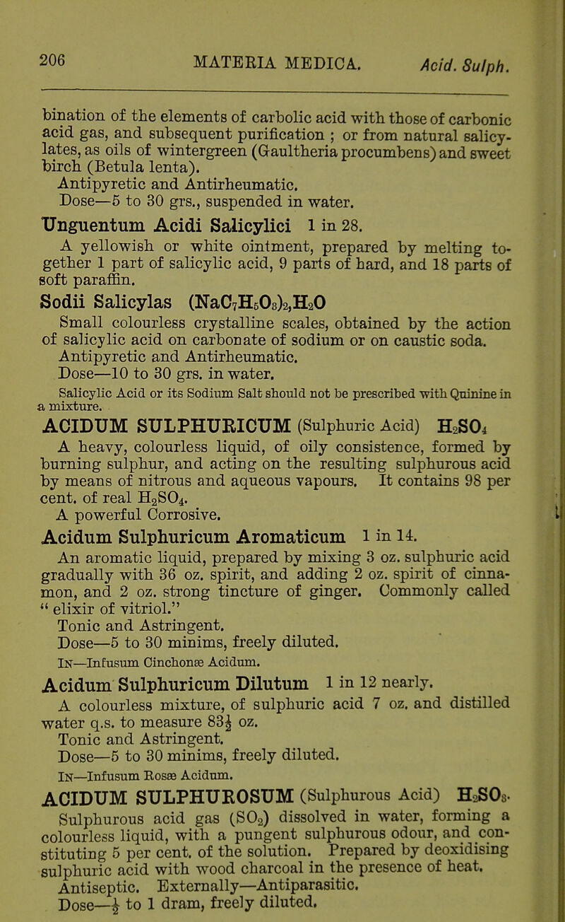 bination of the elements of carbolic acid with those of carbonic acid gas, and subsequent purification ; or from natural salicy- lates, as oils of wintergreen (Gaultheria procumbens) and sweet birch (Betula lenta). Antipyretic and Antirheumatic. Dose—6 to 30 grs., suspended in water. TJnguentum Acidi Salicylici l in 28. A yellowish or white ointment, prepared by melting to- gether 1 part of salicylic acid, 9 parts of hard, and 18 parts of soft paraffin. Sodii Salicylas (NaC7H503)2,H20 Small colourless crystalline scales, obtained by the action of salicylic acid on carbonate of sodium or on caustic soda. Antipyretic and Antirheumatic. Dose—10 to 30 grs. in water. Salicylic Acid or its Sodium Salt should not be prescribed witb Quinine in a mixture. ACIDUM SULPHURICUM (Sulphuric Acid) H2SO4 A heavy, colourless liquid, of oily consistence, formed by burning sulphur, and acting on the resulting sulphurous acid by means of nitrous and aqueous vapours. It contains 98 per cent, of real H2SO4. A powerful Corrosive. Acidum Sulphuricum Aromaticum i in 14:. An aromatic liquid, prepared by mixing 3 oz. sulphuric acid gradually with 36 oz. spirit, and adding 2 oz. spirit of cinna- mon, and 2 oz. strong tincture of ginger. Commonly called elixir of vitriol. Tonic and Astringent. Dose—5 to 30 minims, freely diluted. In—InEusum Cinchonse Acidum. Acidum Sulphuricum Dilutum i in 12 nearly. A colourless mixture, of sulphuric acid 7 oz. and distilled water q.s. to measure 83^ oz. Tonic and Astringent. Dose—5 to 30 minims, freely diluted. In—Infusum Eosas Acidum. ACIDUM SULPHUKOSUM (Sulphurous Acid) H2S03. Sulphurous acid gas CSO2) dissolved in water, forming a colourless liquid, with a pungent sulphurous odour, and con- stituting 5 per cent, of the solution. Prepared by deoxidising sulphuric acid with wood charcoal in the presence of heat. Antiseptic. Externally—Antiparasitic. Dose—i to 1 dram, freely diluted.