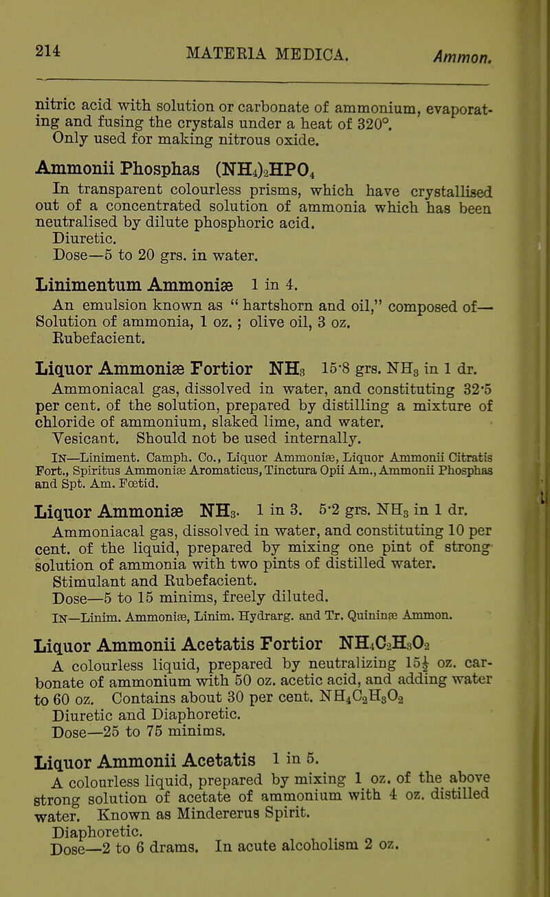 nitric acid with solution or carbonate of ammonium, evaporat- ing and fusing the crystals under a heat of 320°. Only used for making nitrous oxide. Ammonii Phosphas (NH4)2HP04 In transparent colourless prisms, which have crystallised out of a concentrated solution of ammonia which has been neutralised by dilute phosphoric acid. Diuretic. Dose—5 to 20 grs. in water. Linimentum Ammonise i in 4. An emulsion known as  hartshorn and oil, composed of— Solution of ammonia, 1 oz.; olive oil, 3 oz. Kubefacient. Liquor Ammoniae Fortior NHs 15'8 grs. NHg in i dr. Ammoniacal gas, dissolved in water, and constituting 32'5 per cent, of the solution, prepared by distilling a mixture of chloride of ammonium, slaked lime, and water. Vesicant. Should not be used internally. In—Liniment. Camph. Co., Liquor Ammonise, Liquor Ammonii Citratis Fort., Spiritus Ammoniee Aromaticus, Tinctura Opii Am., Ammonii Phosphas and Spt. Am. Foetid. LicLUor Ammonise NHs- l in 3. 5-2 grs. IsrHg in l dr. Ammoniacal gas, dissolved in water, and constituting 10 per cent, of the liquid, prepared by mixing one pint of strong solution of ammonia with two pints of distilled water. Stimulant and Rubefacient. Dose—5 to 15 minims, freely diluted. In—Linim. Ammonia, Linim. Hydrarg. and Tr. Quininge Ammon. Liauor Ammonii Acetatis Fortior NH4C2H3O2 A colourless liquid, prepared by neutralizing 15J oz. car- bonate of ammonium with 50 oz. acetic acid, and adding water to 60 oz. Contains about 30 per cent. NH4C2H3O2 Diuretic and Diaphoretic. Dose—25 to 75 minims. Liauor Ammonii Acetatis i in 5. A colourless liquid, prepared by mixing 1 oz. of the above strong solution of acetate of ammonium with 4 oz. distilled water. Known as Mindererus Spirit. Diaphoretic. Pose—2 to 6 drams. In acute alcoholism 2 oz.