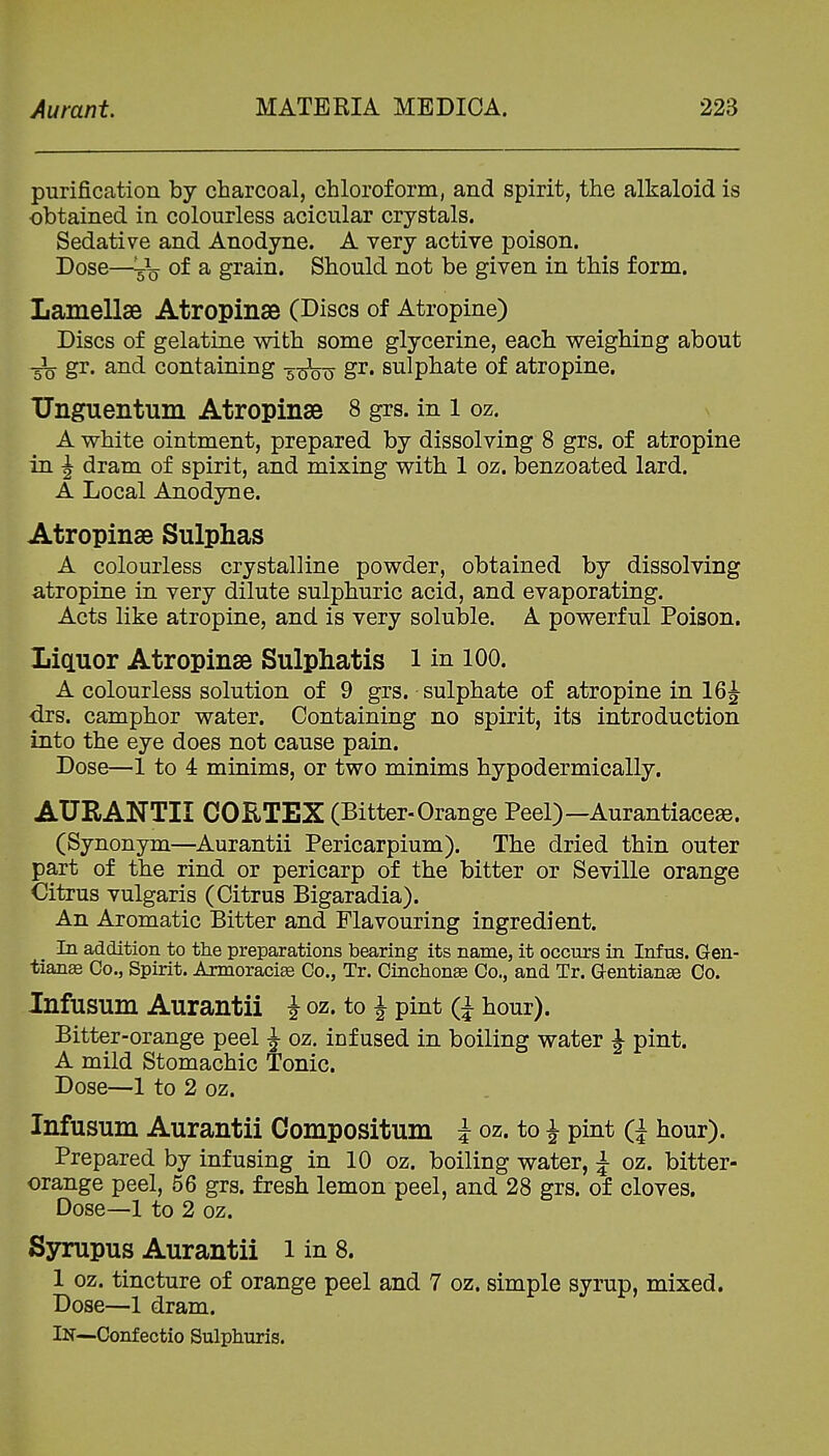 purification by charcoal, chloroform, and spirit, the alkaloid is obtained in colourless acicular crystals. Sedative and Anodyne. A very active poison. Dose—of a grain. Should not be given in this form. Lamellae Atropinse (Discs of Atropine) Discs of gelatine with some glycerine, each weighing about 3^ gr. and containing 5x5^0 S^* sulphate of atropine. TJnguentum Atropinse 8 grs. in l oz. s A white ointment, prepared by dissolving 8 grs. of atropine in J dram of spirit, and mixing with 1 oz. benzoated lard. A Local Anodyne. Atropinse Sulphas A colourless crystalline powder, obtained by dissolving atropine in very dilute sulphuric acid, and evaporating. Acts like atropine, and is very soluble. A powerful Poison. Lictuor Atropinse Sulphatis i in 100. A colourless solution of 9 grs. sulphate of atropine in 16^ drs. camphor water. Containing no spirit, its introduction into the eye does not cause pain. Dose—1 to 4: minims, or two minims hypodermically. AURANTII CORTEX (Bitter-Orange Peel)—Aurantiacese. (Synonym—Aurantii Pericarpium). The dried thin outer part of the rind or pericarp of the bitter or Seville orange Citrus vulgaris (Citrus Bigaradia). An Aromatic Bitter and Flavouring ingredient. In addition to the preparations bearing its name, it occurs in Infus. Gen- tianae Co., Spirit. Axmoraci^ Co., Tr. CinchonaB Co., and Tr. Qentianae Co. Infusum Aurantii i oz. to J pint (j hour). Bitter-orange peel J oz. infused in boiling water J pint. A mild Stomachic Tonic. Dose—1 to 2 oz. Infusum Aurantii Compositum i oz. to ^ pint Q hour). Prepared by infusing in 10 oz. boiling water, \ oz. bitter- orange peel, 56 grs. fresh lemon peel, and 28 grs. of cloves. Dose—1 to 2 oz. Syrupus Aurantii 1 in 8. 1 oz. tincture of orange peel and 7 oz. simple syrup, mixed. Dose—1 dram. IN—Conf ectio Sulphuris.