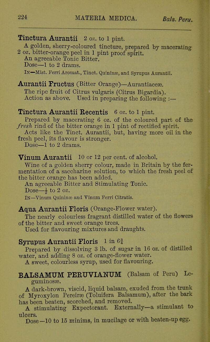 Tinctura Aurantii 2 oz. to i pint. A golden, sherry-coloured tincture, prepared by macerating- 2 oz. bitter-orange peel in 1 pint proof spirit. An agreeable Tonic Bitter. Dose—1 to 2 drams. In—Mist. Ferri Aromat., Tinct. Quininae, and Syrupus Aurantii. Aurantii Fructus (Bitter Orange)—Aurantiaceas. The ripe fruit of Citrus vulgaris (Citrus Bigardia). Action as above. Used in preparing the following :— Tinctura Aurantii Recentis 6 oz. to i pint. Prepared by macerating 6 oz. of the coloured part of the fresli rind of the bitter orange in 1 pint of rectified spirit. Acts like the Tinct. Aurantii, but, having more oil in the fresh peel, its flavour is stronger. Dose—1 to 2 drams. Vinum Aurantii 10 or 12 per cent, of alcohol. Wine of a golden sherry colour, made in Britain by the fer- mentation of a saccharine solution, to which the fresh peel of the bitter orange has been added. An agreeable Bitter and Stimulating Tonic. Dose—J to 2 oz. In—^Vinum Quininse and Yiniim Ferri Citratis. Aaua Aurantii Floris (Orange-Flower water). The nearly colourless fragrant distilled water of the flowers of the bitter and sweet orange trees. Used for flavouring mixtures and draughts. Syrupus Aurantii Floris i in 6f Prepared by dissolving 3 lb. of sugar in 16 oz. of distilled water, and adding 8 oz. of orange-flower water. A sweet, colourless syrup, used for flavouring. BALSAMUM PERUVIANUM (Balsam of Peru) Le- guminosse. A dark-brown, viscid, liquid balsam, exuded from the trunk of Myroxylon Pereirse (Toluifera Balsamum), after the bark has been beaten, scorched, and removed. A stimulating Expectorant. Externally—a stimulant to ulcers. Dose—10 to 15 minims, in mucilage or with beaten-up egg.