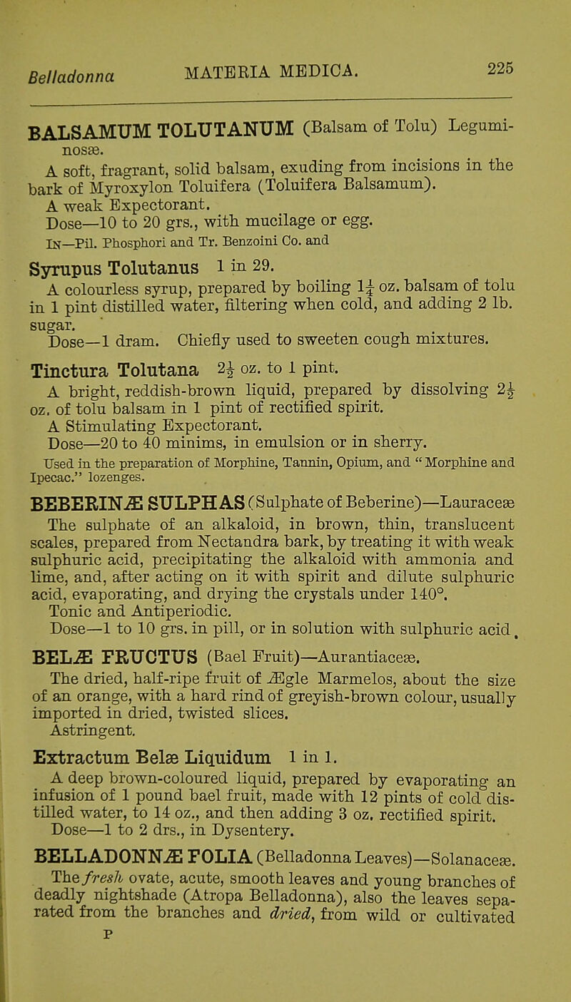 Belladonna MATERIA MEDICA. BALSAMUM TOLUTANUM (Balsam of Tolu) Legumi- ILOSSd. A soft, fragrant, solid balsam, exuding from incisions in the bark of Myroxylon Toluifera (Toluifera Balsamum). A weak Expectorant. Dose—10 to 20 grs., with mucilage or egg. In—Pil. Phosphori and Tr. Benzoini Co. and Sympus Tolutanus l in 29. A colourless syrup, prepared by boiling 1| oz. balsam of tolu in 1 pint distilled water, filtering when cold, and adding 2 lb. sugar. Dose—1 dram. Chiefly used to sweeten cough mixtures. Tinctura Tolutana H oz. to l pint. A bright, reddish-brown liquid, prepared by dissolving 2|- oz. of tolu balsam in 1 pint of rectified spirit. A Stimulating Expectorant. Dose—20 to 40 minims, in emulsion or in sherry. Used in tlie preparation of MorpMne, Tannin, Opium, and  Morphine and Ipecac. lozenges. BEBERINiE SULPHAS (Sulphate of Beberine)—Lauraceas The sulphate of an alkaloid, in brown, thin, translucent scales, prepared from Nectandra bark, by treating it with weak sulphuric acid, precipitating the alkaloid with ammonia and lime, and, after acting on it with spirit and dilute sulphuric acid, evaporating, and drying the crystals under 140°. Tonic and Antiperiodic. Dose—1 to 10 grs. in pill, or in solution with sulphuric acid, BEL^ FRUCTUS (Bael Fruit)—Aurantiacese. The dried, half-ripe fruit of Mgle Marmelos, about the size of an orange, with a hard rind of greyish-brown colour, usually imported in dried, twisted slices. Astringent. Extractum Belse LicLuidum i in i. A deep brown-coloured liquid, prepared by evaporating an infusion of 1 pound bael fruit, made with 12 pints of cold dis- tilled water, to 14 oz., and then adding 3 oz. rectified spirit. Dose—1 to 2 drs., in Dysentery. BELLADONNiE FOLIA (Belladonna Leaves)—Solanacese. The fresh ovate, acute, smooth leaves and young branches of deadly nightshade (Atropa Belladonna), also the leaves sepa- rated from the branches and dried^ from wild or cultivated p