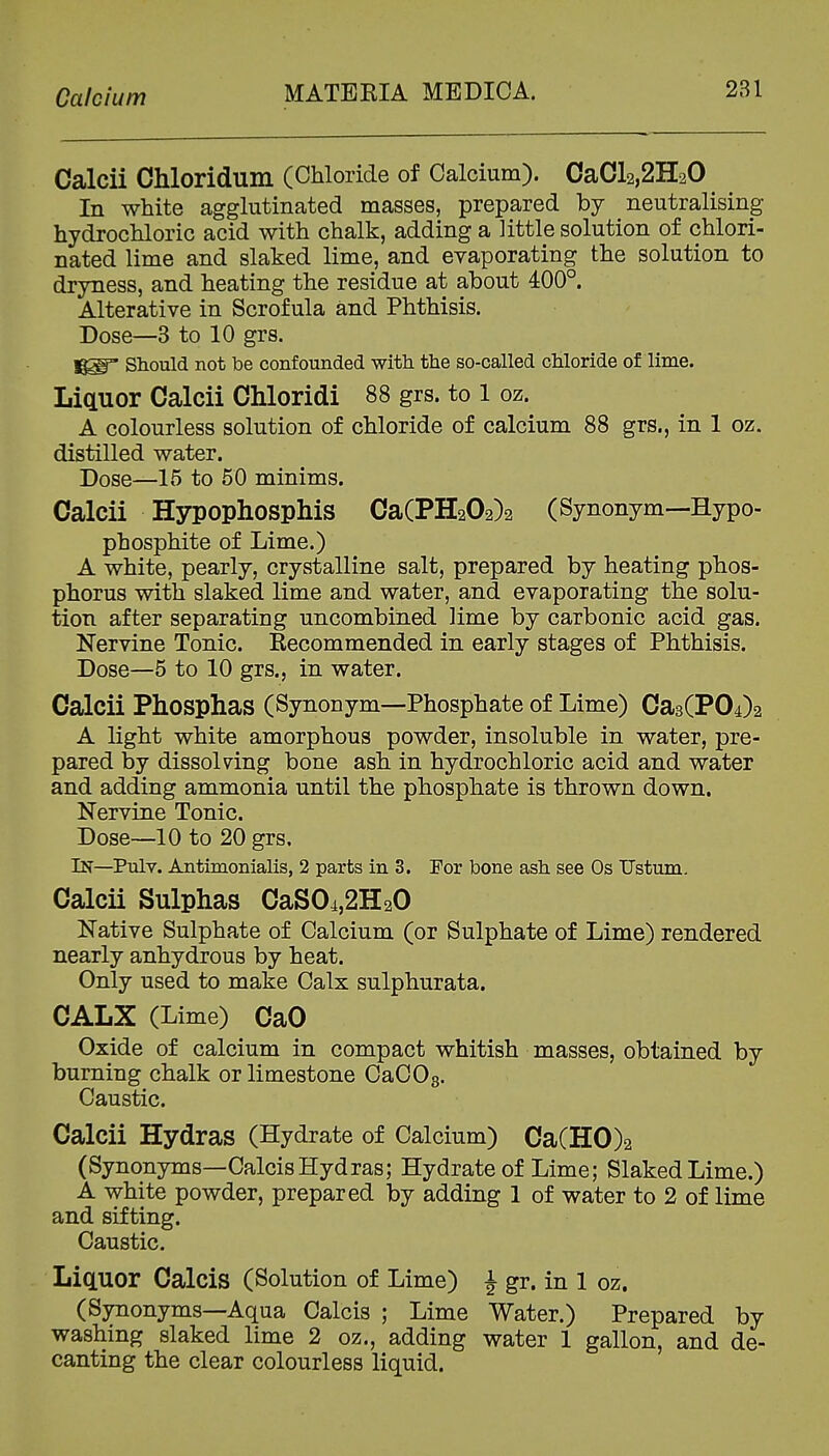 Calcium Calcii Chloridum (Chloride of Calcium). CaCl2,2H20 In white agglutinated masses, prepared by neutralising hydrochloric acid with chalk, adding a little solution of chlori- nated lime and slaked lime, and evaporating the solution to dryness, and heating the residue at about 400°. Alterative in Scrofula and Phthisis. Dose—3 to 10 grs. Should not be confounded with the so-called chloride of lime. Liquor Calcii Chloridi 88 grs. to 1 oz. A colourless solution of chloride of calcium 88 grs., in 1 oz. distilled water. Dose—15 to 50 minims. Calcii Hypophosphis Ca(PH202)2 (Synonym—Hypo- phosphite of Lime.) A white, pearly, crystalline salt, prepared by heating phos- phorus with slaked lime and water, and evaporating the solu- tion after separating uncombined lime by carbonic acid gas. Nervine Tonic. Recommended in early stages of Phthisis. Dose—5 to 10 grs., in water. Calcii Phosphas (Synonym—Phosphate of Lime) Ca3(P04)2 A light white amorphous powder, insoluble in water, pre- pared by dissolving bone ash in hydrochloric acid and water and adding ammonia until the phosphate is thrown down. Nervine Tonic. Dose—10 to 20 grs. In—Pulv. Antimonialis, 2 parts in 3. For bone ash see Os TJstum. Calcii Sulphas CaSOi,2H20 Native Sulphate of Calcium (or Sulphate of Lime) rendered nearly anhydrous by heat. Only used to make Calx sulphurata. CALX (Lime) CaO Oxide of calcium in compact whitish masses, obtained by burning chalk or limestone CaCOs. Caustic. Calcii Hydras (Hydrate of Calcium) CaCH0)2 (Synonyms—Calcis Hydras; Hydrate of Lime; Slaked Lime.) A white powder, prepared by adding 1 of water to 2 of lime and sifting. Caustic. LicLUOr Calcis (Solution of Lime) J gr. in 1 oz. (Synonyms—Aqua Calcis ; Lime Water.) Prepared by washing slaked lime 2 oz., adding water 1 gallon, and de- canting the clear colourless liquid.
