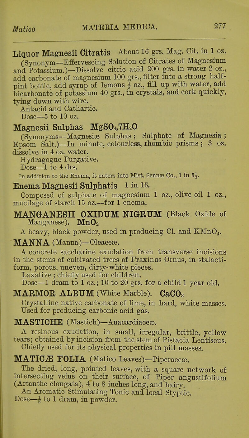 Matico Liquor Magnesii Citratis About 16 grs. Mag. Cit. in 1 oz. (Synonym—Effervescing Solution of Citrates of Magnesium and Potassium.)—Dissolve citric acid 200 grs. in water 2 oz., add carbonate of magnesium 100 grs., filter into a strong half- pint bottle, add syrup of lemons J oz., fill up with water, add bicarbonate of potassium 40 grs., in crystals, and cork quickly, tying down with wire. Antacid and Cathartic. Dose—5 to 10 oz. Magnesii Sulphas MgS04,7H20 (Synonyms—Magnesise Sulphas ; Sulphate of Magnesia ; Epsom Salt.)—In minute, colourless, rhombic prisms ; 3 oz. dissolve in 4 oz. water. Hydragogue Purgative. Dose—1 to 4 drs. In addition to the Enema, it enters into Mist. Sennee Co., 1 in 5^. Enema Magnesii Sulphatis i in 16. Composed of sulphate of magnesium 1 oz., olive oil 1 oz., mucilage of starch 15 oz.—for 1 enema. MANGANESII OXIDUM NIGRUM (Black Oxide of Manganese). Mn02 A heavy, black powder, used in producing CI. and KMn04. ' MANNA (Manna)—Oleacese. A concrete saccharine exudation from transverse incisions in the stems of cultivated trees of Fraxinus Ornus, in stalacti- form, porous, uneven, dirty-white pieces. Laxative; chiefly used for children. Dose—1 dram to 1 oz.; 10 to 20 grs. for a child 1 year old. MARMOR ALBUM (White Marble). CaCOs Crystalline native carbonate of lime, in hard, white masses. Used for producing carbonic acid gas. MASTICHE (Mastich)—Anacardiacese. A resinous exudation, in small, irregular, brittle, yellow tears; obtained by incision from the stem of Pistacia Lentiscus. Chiefly used for its physical properties in pill masses. MATICiE FOLIA (Matico Leaves)—Piperacese. The dried, long, pointed leaves, with a square network of intersecting veins on their surface, of Piper angustifolium (Artanthe elongata), 4 to 8 inches long, and hairy. An Aromatic Stimulating Tonic and local Styptic. Dose—^ to 1 dram, in powder.