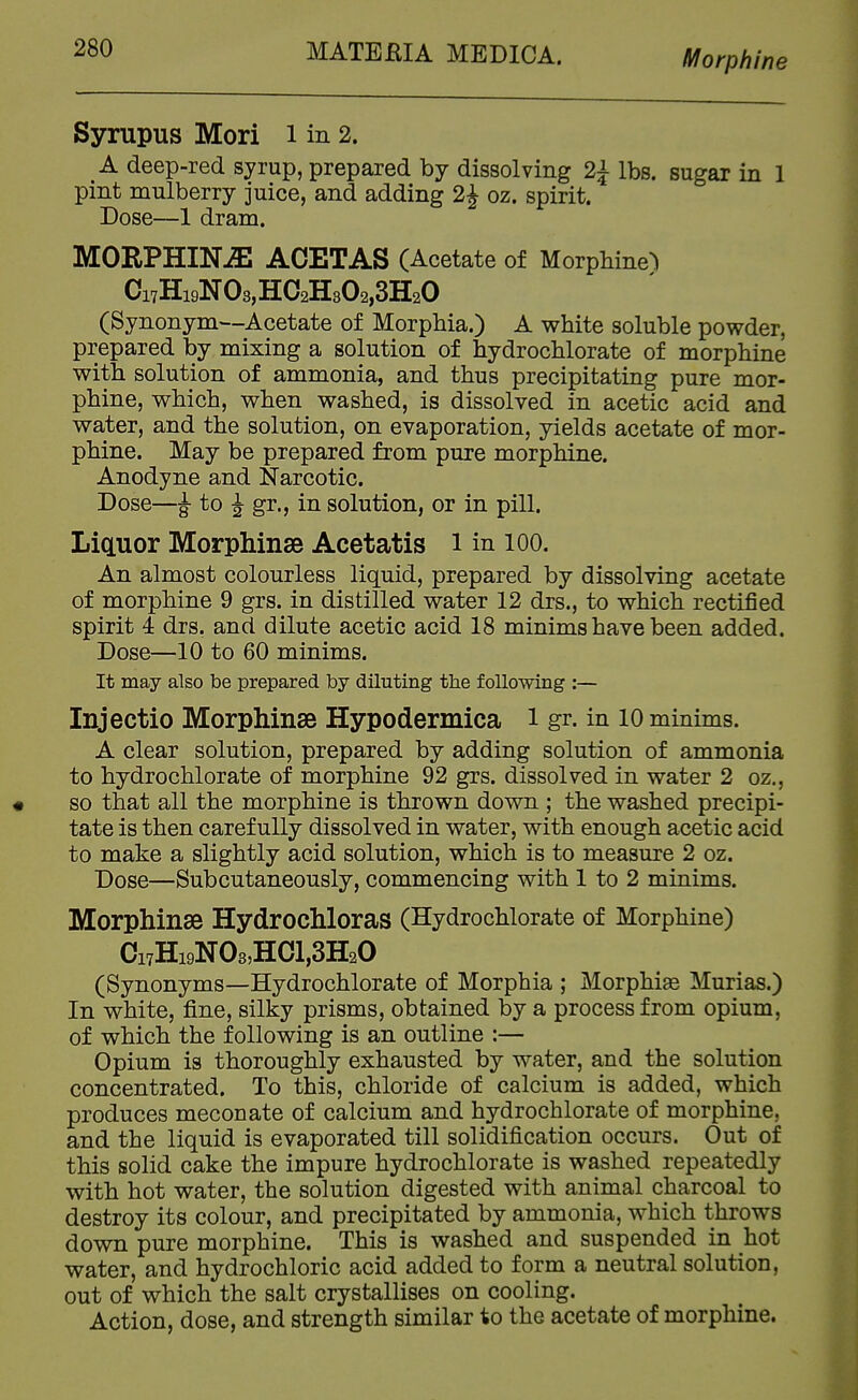 Morphine Syrupus Mori l in 2. A deep-red syrup, prepared by dissolving 2^ lbs. sugar in 1 pint mulberry juice, and adding 2J oz. spirit. Dose—1 dram. MORPHINE ACETAS (Acetate of Morphine^ Ci7Hi9N03,H02H302,3H20 (Synonym---Acetate of Morphia.) A white soluble powder, prepared by mixing a solution of hydrochlorate of morphine with solution of ammonia, and thus precipitating pure mor- phine, which, when washed, is dissolved in acetic acid and water, and the solution, on evaporation, yields acetate of mor- phine. May be prepared from pure morphine. Anodyne and Narcotic. Dose—^ to J gr., in solution, or in pill. Liauor Morphinse Acetatis i in lOO. An almost colourless liquid, prepared by dissolving acetate of morphine 9 grs. in distilled water 12 drs., to which rectified spirit 4 drs. and dilute acetic acid 18 minims have been added. Dose—10 to 60 minims. It may also be prepared by diluting the following ;— Injectio Morphinse Hypodermica i gr. in 10 minims. A clear solution, prepared by adding solution of ammonia to hydrochlorate of morphine 92 grs. dissolved in water 2 oz., so that all the morphine is thrown down ; the washed precipi- tate is then carefully dissolved in water, with enough acetic acid to make a slightly acid solution, which is to measure 2 oz. Dose—Subcutaneously, commencing with 1 to 2 minims. Morphinae Hydrochloras (Hydrochlorate of Morphine) Ci7Hi9N08,H01,3H20 (Synonyms—Hydrochlorate of Morphia ; Morphine Murias.) In white, fine, silky prisms, obtained by a process from opium, of which the following is an outline :— Opium is thoroughly exhausted by water, and the solution concentrated. To this, chloride of calcium is added, which produces meconate of calcium and hydrochlorate of morphine, and the liquid is evaporated till solidification occurs. Out of this solid cake the impure hydrochlorate is washed repeatedly with hot water, the solution digested with animal charcoal to destroy its colour, and precipitated by ammonia, which throws down pure morphine. This is washed and suspended in hot water, and hydrochloric acid added to form a neutral solution, out of which the salt crystallises on cooling. Action, dose, and strength similar to the acetate of morphine.