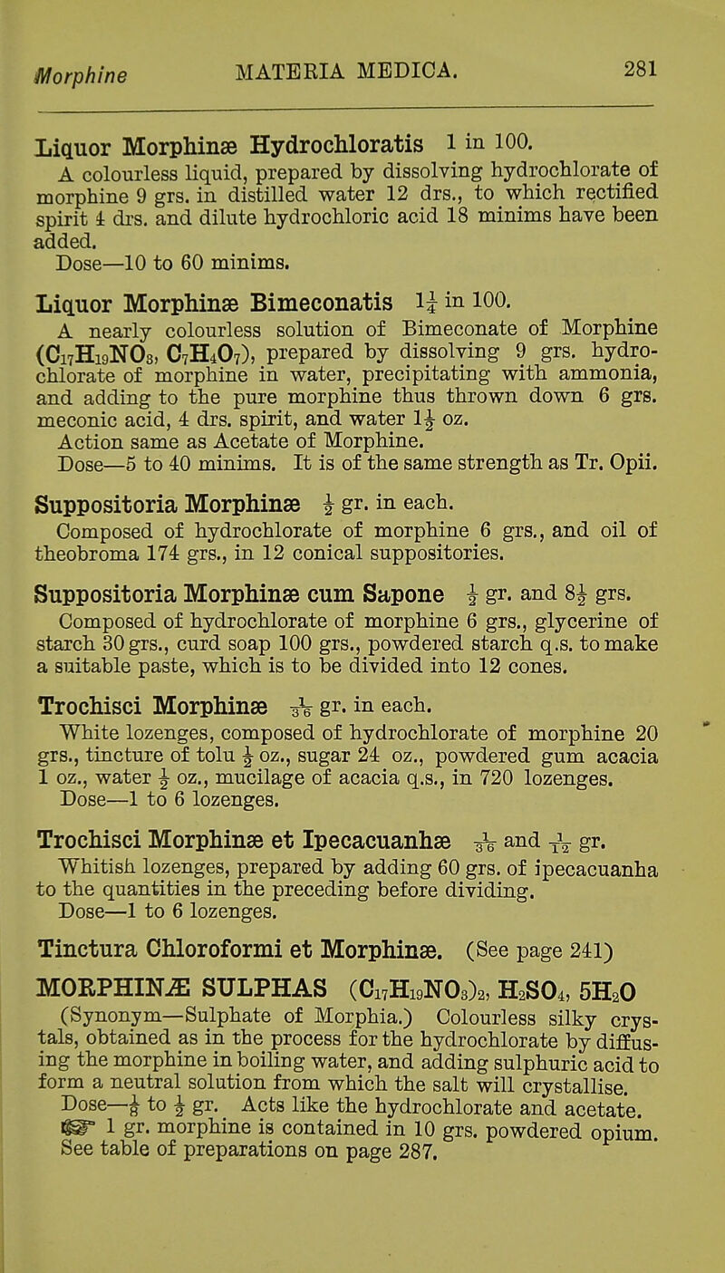 Morphine Liquor Morphinse Hydrochloratis 1 in 100. A colourless liquid, prepared by dissolving hydrochlorate of morphine 9 grs. in distilled water 12 drs., to which rectified spirit i drs. and dilute hydrochloric acid 18 minims have been added. Dose—10 to 60 minims. Liauor Morphinse Bimeconatis li in 100. A nearly colourless solution of Bimeconate of Morphine (C17H19NO3, C7H4O7), prepared by dissolving 9 grs. hydro- chlorate of morphine in water, precipitating with ammonia, and adding to the pure morphine thus thrown down 6 grs. meconic acid, 4 drs. spirit, and water 1J oz. Action same as Acetate of Morphine. Dose—5 to 40 minims. It is of the same strength as Tr. Opii. Suppositoria Morphinse J gr. in each. Composed of hydrochlorate of morphine 6 grs., and oil of theobroma 174 grs., in 12 conical suppositories. Suppositoria Morphinse cum Sapone J gr. and 8J grs. Composed of hydrochlorate of morphine 6 grs., glycerine of starch 30 grs., curd soap 100 grs., powdered starch q.s. to make a suitable paste, which is to be divided into 12 cones. Trochisci Morphinse 3V g^*- in each. White lozenges, composed of hydrochlorate of morphine 20 grs., tincture of tolu J oz., sugar 24 oz., powdered gum acacia 1 oz., water J oz., mucilage of acacia q.s., in 720 lozenges. Dose—1 to 6 lozenges. Trochisci Morphinse at Ipecacuanhse 3V and gr. Whitish lozenges, prepared by adding 60 grs. of ipecacuanha to the quantities in the preceding before dividing. Dose—1 to 6 lozenges. Tinctura Chloroformi et Morphinse. (See page 241) MORPHINiE SULPHAS (Ci7Hi9N03)2, H2SO4, SHaO (Synonym—Sulphate of Morphia.) Colourless silky crys- tals, obtained as in the process for the hydrochlorate by diffus- ing the morphine in boiling water, and adding sulphuric acid to form a neutral solution from which the salt will crystallise. Dose—^ to J gr. Acts like the hydrochlorate and acetate. ^ 1 gr. morphine is contained in 10 grs. powdered opium. See table of preparations on page 287.