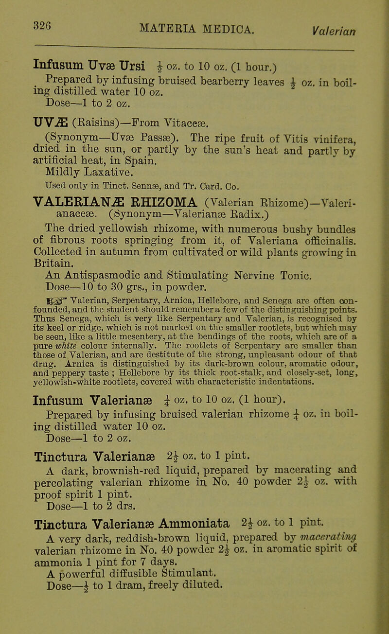 Infusum Uvse Ursi i oz. to 10 oz. (i hour.) Prepared by infusing bruised bearberry leaves i oz. in boil- ing distilled water 10 oz. Dose—1 to 2 oz. JJYJE (Raisins)—From Vitaceae. (Synonym—Uv83 Passas). The ripe fruit of Vitis vinifera, dried in the sun, or partly by the sun's heat and partly by artificial heat, in Spain. Mildly Laxative. Used only in Tinct. Sennse, and Tr. Card. Co. VALERIANA RHIZOMA (Valerian Rhizome)-Valeri- anaceae. (Synonym—Valerianae Radix.) The dried yellowish rhizome, with numerous bushy bundles of fibrous roots springing from it, of Valeriana officinalis. Collected in autumn from cultivated or wild plants growing in Britain. An Antispasmodic and Stimulating Nervine Tonic. Dose—10 to 80 grs., in powder. Valerian, Serpentary, Arnica, Hellebore, and Senega are often oon- f ounded, and the student should remember a few of the distinguishing points. Thus Senega, which is very like Serpentary and Valerian, is recognised by its keel or ridge, which is not marked on the smaller rootlets, but which may be seen, like a little mesentery, at the bendings of the roots, which are of a pure white colour internally. The rootlets of Serpentary are smaller than those of Valerian, and are destitute of the strong, unpleasant odour of that drug. Arnica is distinguished by its dark-brown colour, aromatic odour, and peppery taste ; Hellebore by its thick root-stalk, and closely-set, long, yellowish-white rootlets, covered with characteristic indentations. Infusum Valerianae i oz. to lO oz. (i hour). Prepared by infusing bruised valerian rhizome ^ oz. in boil- ing distilled water 10 oz. Dose—1 to 2 oz. Tinctura Valerianae 2^ oz. to l pint. A dark, brownish-red liquid, prepared by macerating and percolating valerian rhizome in No. 40 powder 2J oz. with proof spirit 1 pint. Dose—1 to 2 drs. Tinctura Valerianae Ammoniata 2J oz. to l pint. A very dark, reddish-brown liquid, prepared by 7nacerati7i(f valerian rhizome in No. 40 powder 2^ oz. in aromatic spirit of ammonia 1 pint for 7 days. A powerful diffusible Stimulant. Dose—J to 1 dram, freely diluted.