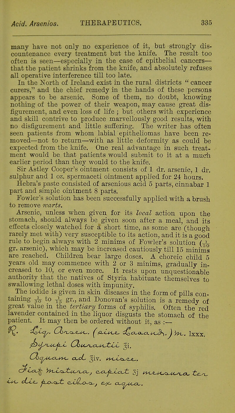 many have not only no experience of it, but strongly dis- countenance every treatment but the knife. The result too often is seen—especially in the case of epithelial cancers— that the patient shrinks from the knife, and absolutely refuses all operative interference till too late. In the North of Ireland exist in the rural districts  cancer curers, and the chief remedy in the hands of these persons appears to be arsenic. Some of them, no doubt, knowing nothing of the power of their weapon, may cause great dis- figurement, and even loss of life ; but others with experience and skill contrive to produce marvellously good results, with no disfigurement and little suffering. The writer has often seen patients from whom labial epitheliomas have been re- moved—not to return—with as little deformity as could be expected from the knife. One real advantage in such treat- ment would be that patients would submit to it at a much earlier period than they would to the knife. Sir Astley Cooper's ointment consists of 1 dr. arsenic, 1 dr. sulphur and 1 oz. spermaceti ointment applied for 24 hours. Hebra's paste consisted of arsenious acid 5 parts, cinnabar 1 part and simple ointment 8 parts. Fowler's solution has been successfully applied with a brush to remove warts. Arsenic, unless when given for its local action upon the stomach, should always be given soon after a meal, and its effects closely watched for a short time, as some are (though rarely met with) very susceptible to its action, and it is a good rule to begin always with 2 minims of Fowler's solution (J^ gr. arsenic), which may be increased cautiously till 15 minims are reached. Children bear large doses. A choreic child 5 years old may commence with 2 or 3 minims, gradually in- creased to 10, or even more. It rests upon unquestionable authority that the natives of Styria habituate themselves to swallowing lethal doses with impunity. The iodide is given in skin diseases in the form of pills con- taining 3^ to gr., and Donovan's solution is a remedy of great value in the tertiary forms of syphilis. Often the red lavender contained in the liquor disgusts the stomach of the patient. It may then be ordered without it, as :-— ^<^. (^^cue-^. ^fi^L^(L, ^c^.a.a.^\^.J Ixxx.