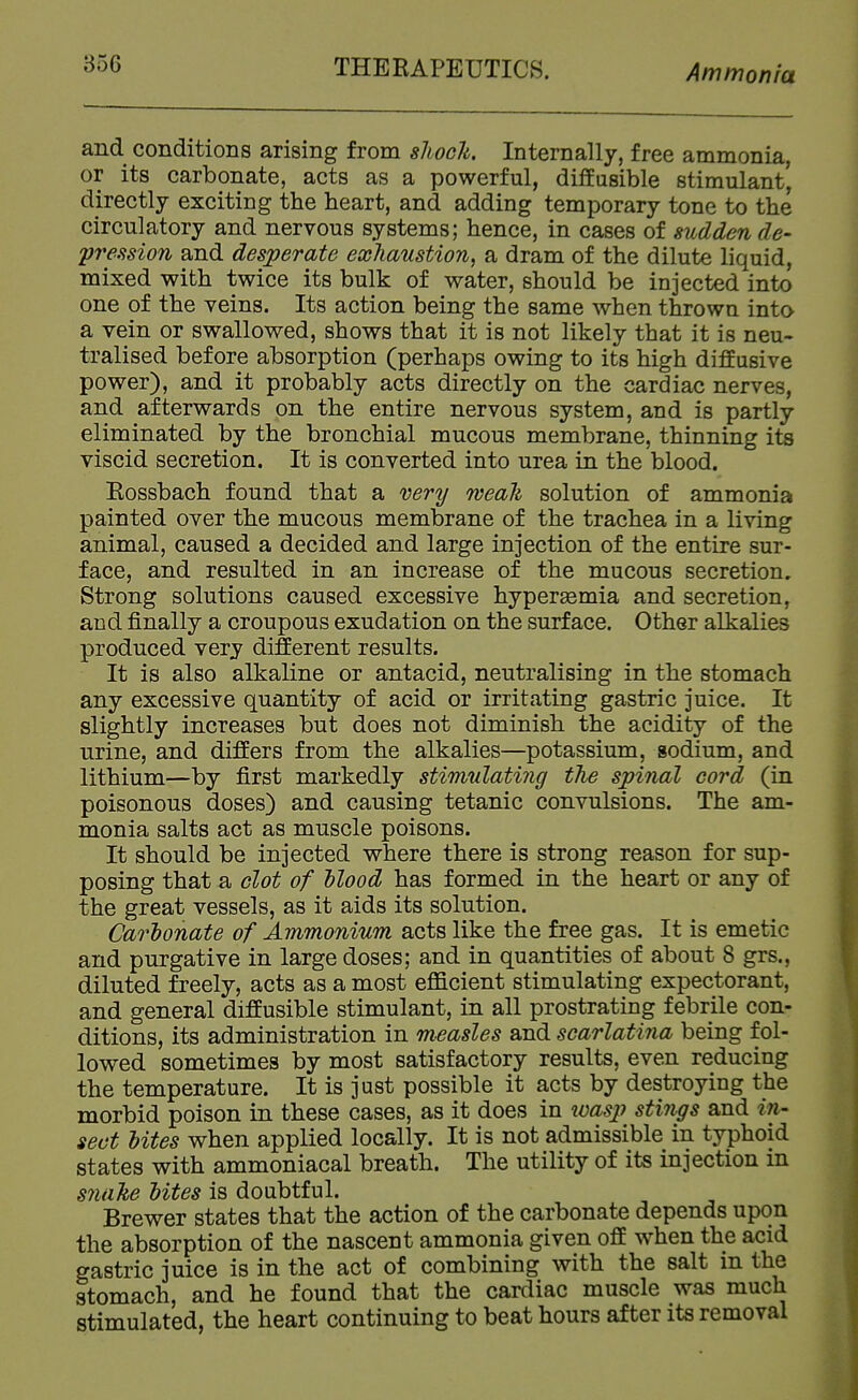 and conditions arising from slioch. Internally, free ammonia, or its carbonate, acts as a powerful, diffusible stimulant, directly exciting the heart, and adding temporary tone to the circulatory and nervous systems; hence, in cases of sudden de- pression and desperate exhaustion, a dram of the dilute liquid, mixed with twice its bulk of water, should be injected into one of the veins. Its action being the same when thrown into a vein or swallowed, shows that it is not likely that it is neu- tralised before absorption (perhaps owing to its high diffusive power), and it probably acts directly on the cardiac nerves, and afterwards on the entire nervous system, and is partly eliminated by the bronchial mucous membrane, thinning its viscid secretion. It is converted into urea in the blood. Rossbach found that a very meali solution of ammonia painted over the mucous membrane of the trachea in a living animal, caused a decided and large injection of the entire sur- face, and resulted in an increase of the mucous secretion. Strong solutions caused excessive hypersemia and secretion, and finally a croupous exudation on the surface. Other alkalies produced very different results. It is also alkaline or antacid, neutralising in the stomach any excessive quantity of acid or irritating gastric juice. It slightly increases but does not diminish the acidity of the urine, and differs from the alkalies—potassium, sodium, and lithium—by first markedly stimulating the spinal cord (in poisonous doses) and causing tetanic convulsions. The am- monia salts act as muscle poisons. It should be injected where there is strong reason for sup- posing that a clot of Hood has formed in the heart or any of the great vessels, as it aids its solution. Cartonate of Ammonium acts like the free gas. It is emetic and purgative in large doses; and in quantities of about 8 grs., diluted freely, acts as a most efficient stimulating expectorant, and general diffusible stimulant, in all prostrating febrile con- ditions, its administration in measles and scarlatina being fol- lowed sometimes by most satisfactory results, even reducing the temperature. It is just possible it acts by destroying the morbid poison in these cases, as it does in loas^i stiiigs and in- sect bites when applied locally. It is not admissible in typhoid states with ammoniacal breath. The utility of its injection in snake bites is doubtful. Brewer states that the action of the carbonate depends upon the absorption of the nascent ammonia given off when the acid gastric juice is in the act of combining with the salt in the stomach, and he found that the cardiac muscle was much stimulated, the heart continuing to beat hours after its removal