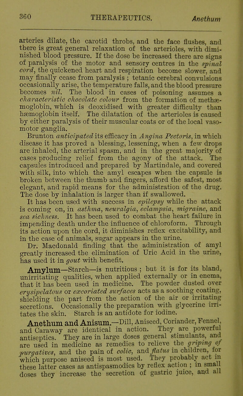 arteries dilate, the carotid throbs, and the face flushes, and there is great general relaxation of the arterioles, with dimi- nished blood pressure. If the dose be increased there are signs of paralysis of the motor and sensory centres in the sjjijial cord, the quickened heart and respiration become slower, and may finally cease from paralysis ; tetanic cerebral convulsions occasionally arise, the temperature falls, and the blood pressure becomes 7iil. The blood in cases of poisoning assumes a cliaracteristic chocolate colour from the formation of methae- moglobin, which is deoxidised with greater difficulty than haemoglobin itself. The dilatation of the arterioles is caused by either paralysis of their muscular coats or of the local vaso- motor ganglia. Brunton anticipated its efficacy in Angina Pectoris, in which disease it has proved a blessing, lessening, when a few drops are inhaled, the arterial spasm, and in the great majority of cases producing relief from the agony of the attack. The capsules introduced and prepared by Martindale, and covered with silk, into which the amyl escapes when the capsule is broken between the thumb and fingers, afford the safest, most elegant, and rapid means for the administration of the drug. The dose by inhalation is larger than if swallowed. It has been used with success in eyilepsy while the attack is coming on, in asthma, neuralgia, eclampsia, migi'aine, and sea sickness. It has been used to combat the heart failure in impending death under the influence of chloroform. Through its action upon the cord, it diminishes reflex excitability, and in the case of animals, sugar appears in the urine. Dr. Macdonald finding that the administration of amyl greatly increased the elimination of Uric Acid in the urine, has used it in gout with benefit. Amylum—Starch—is nutritious ; but it is for its bland, unirritating qualities, when applied externally or in enema, that it has been used in medicine. The powder dusted over erysipelatous or excoriated surfaces acts as a soothing coating, shielding the part from the action of the air or irritating secretions. Occasionally the preparation with glycerine irri- tates the skin. Starch is an antidote for iodine. Anethum and Anisum—Dill, Aniseed, Coriander, Fennel and Caraway are identical in action. They are powerful antiseptics. They are in large doses general stimulants, and are used in medicine as remedies to relieve the grijnng of pv/rgatives, and the pain of colic, smd flatus in children, for which purpose aniseed is most used. They probably act m these latter cases as antispasmodics by reflex action ; in small doses they increase the secretion of gastric juice, and all