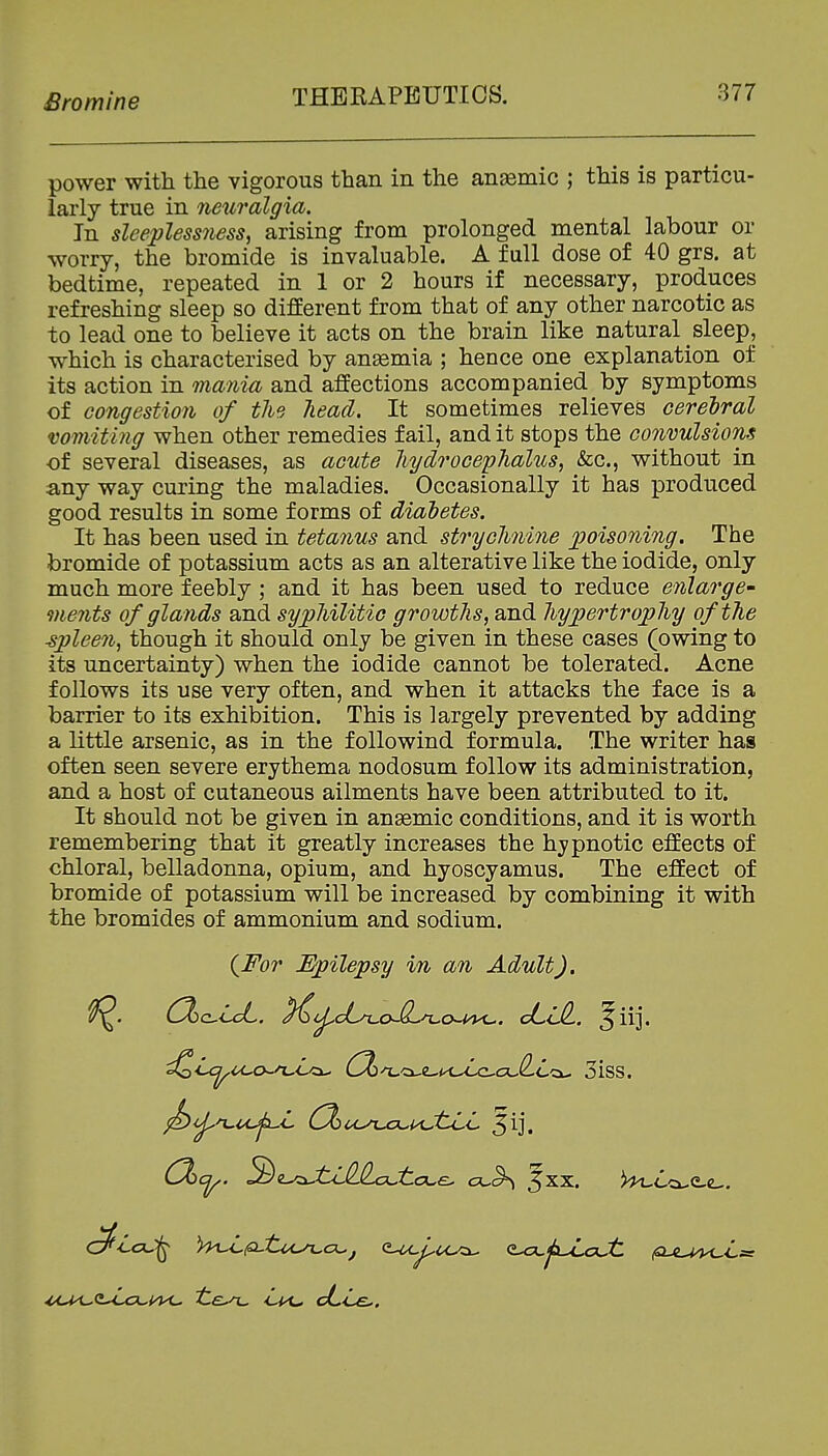 power with the vigorous than in the anaemic ; this is particu- larly true in newalgia. In sleepless7iess^ arising from prolonged mental labour or worry, the bromide is invaluable. A full dose of 40 grs. at bedtime, repeated in 1 or 2 hours if necessary, produces refreshing sleep so different from that of any other narcotic as to lead one to believe it acts on the brain like natural sleep, which is characterised by anaemia ; hence one explanation of its action in mania and affections accompanied by symptoms of congestion of the head. It sometimes relieves cerelral vomiting when other remedies fail, and it stops the convulsions of several diseases, as acute hydrocephalus, &c., without in any way curing the maladies. Occasionally it has produced good results in some forms of diabetes. It has been used in tetanus and strychnine poisoning. The bromide of potassium acts as an alterative like the iodide, only much more feebly ; and it has been used to reduce enlarge ments of glands and syphilitic growths, and hypertrophy of the ■spleen, though it should only be given in these cases (owing to its uncertainty) when the iodide cannot be tolerated. Acne follows its use very often, and when it attacks the face is a barrier to its exhibition. This is largely prevented by adding a little arsenic, as in the followind formula. The writer has often seen severe erythema nodosum follow its administration, and a host of cutaneous ailments have been attributed to it. It should not be given in anaemic conditions, and it is worth remembering that it greatly increases the hypnotic effects of chloral, belladonna, opium, and hyoscyamus. The effect of bromide of potassium will be increased by combining it with the bromides of ammonium and sodium. {For Fpilepsy in an Adult). CXcLcL. ^^^c6/cow^^cM4<-. JLilL. ^iij. ^ij^n^uj^L (Dl:)u^n.joui<JlLL 5ij. C^'icC^ h^pjtu^CL.j <L^^U^ Q^jxu^aut fULA^Ls: