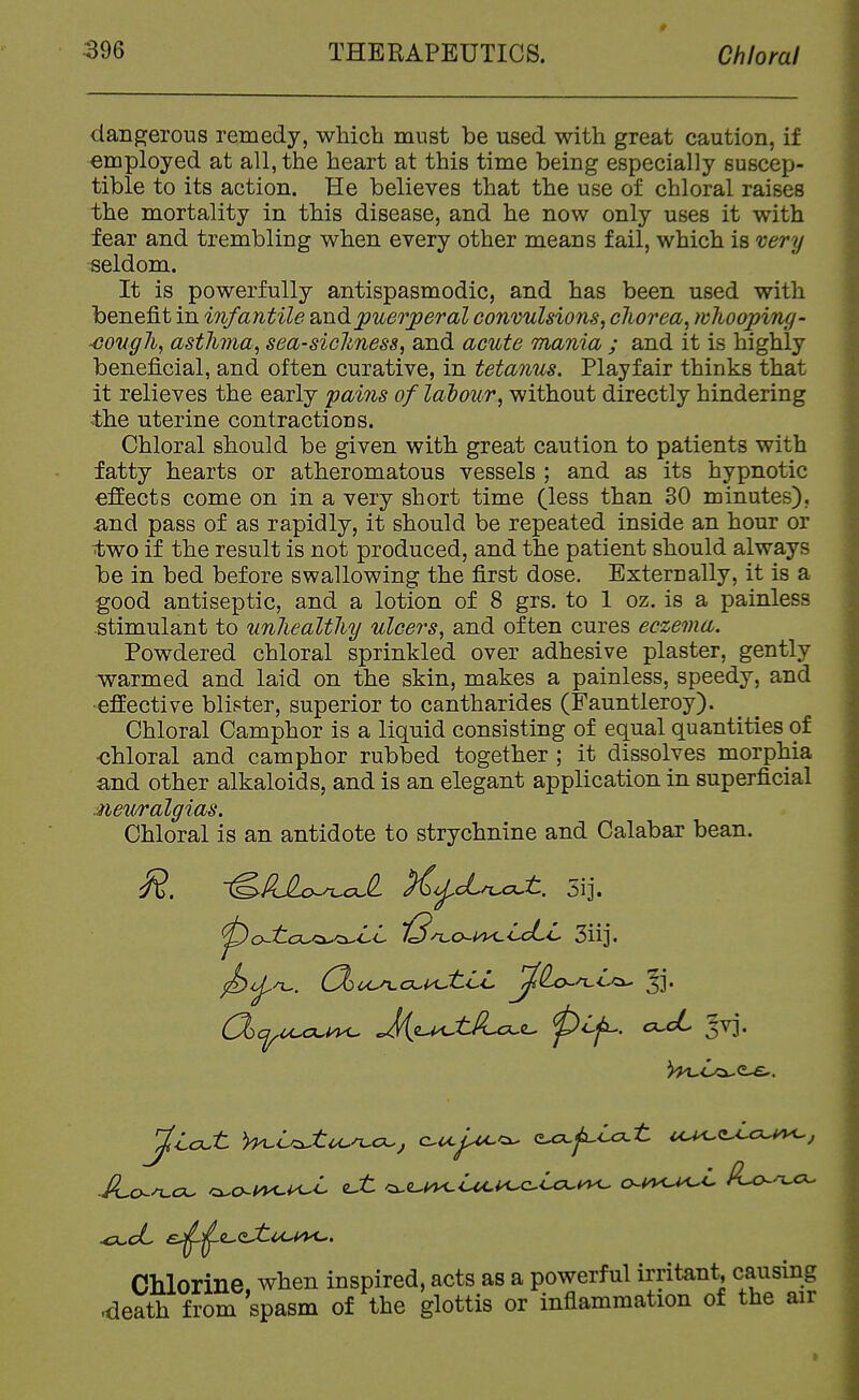 dangerous remedy, which must be used with great caution, if ■employed at all, the heart at this time being especially suscep- tible to its action. He believes that the use of chloral raises the mortality in this disease, and he now only uses it with fear and trembling when every other means fail, which is 'cery seldom. It is powerfully antispasmodic, and has been used with benefit in infantile puerperal convulsions, cliorea, tvhooping- -eougJi, asthma, sea-sicldness, and acute mania ; and it is highly beneficial, and often curative, in tetanus. Playfair thinks that it relieves the early fains of lalour, without directly hindering the uterine contractions. Chloral should be given with great caution to patients with fatty hearts or atheromatous vessels ; and as its hypnotic effects come on in a very short time (less than 30 minutes), and pass of as rapidly, it should be repeated inside an hour or two if the result is not produced, and the patient should always be in bed before swallowing the first dose. Externally, it is a good antiseptic, and a lotion of 8 grs. to 1 oz. is a painless stimulant to unliealtliy ulcers, and often cures eczema. Powdered chloral sprinkled over adhesive plaster, gently warmed and laid on the skin, makes a painless, speedy, and effective blister, superior to cantharides (Fauntleroy). Chloral Camphor is a liquid consisting of equal quantities of ■chloral and camphor rubbed together ; it dissolves morphia and other alkaloids, and is an elegant application in superficial neuralgias. Chloral is an antidote to strychnine and Calabar bean. ~^PJLo^aJL }^<j^cL^c?Jl. 5ij. O-K Chlorine when inspired, acts as a powerful Irritant, causing death from spasm of the glottis or inflammation of the air