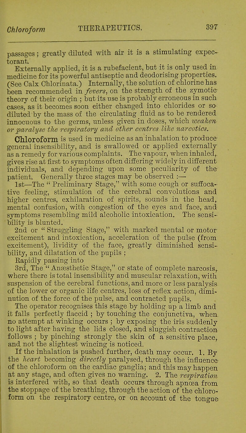 passages; greatly diluted with air it is a stimulating expec- torant. Externally applied, it is a rubefacient, but it is only used in medicine for its powerful antiseptic and deodorising properties. (See Calx Chlorinata.) Internally, the solution of chlorine has been recommended in fevers, on the strength of the zymotic theory of their origin ; but its use is probably erroneous in such cases, as it becomes soon either changed into chlorides or so- diluted by the mass of the circulating fluid as to be rendered innocuous to the germs, unless given in doses, which wcalien or paralyse the respiratory and otlier centres l%ke narcotics. CMoroform is used in medicine as an inhalation to produce- general insensibility, and is swallowed or applied externally as a remedy for various complaints. The vapour, when inhaled,, gives rise at first to symptoms often differing widely in different individuals, and depending upon some peculiarity of the- patient. Generally three stages may be observed :—■ 1st—The  Preliminary Stage, with some cough or suffoca- tive feeling, stimulation of the cerebral convolutions and higher centres, exhilaration of spirits, sounds in the head, mental confusion, with congestion of the eyes and face, and symptoms resembling mild alcoholic intoxication. The sensi- bility is blunted. 2nd or  Struggling Stage, with marked mental or motor excitement and intoxication, acceleration of the pulse (from excitement), lividity of the face, greatly diminished sensi- bility, and dilatation of the pupils ; Eapidly passing into 3rd, The  Anassthetic Stage, or state of complete narcosis^ where there is total insensibility aud muscular relaxation, with suspension of the cerebral functions, and more or less paralysis of the lower or organic life centres, loss of reflex action, dimi- nution of the force of the pulse, and contracted pupils. The operator recognises this stage by holding up a limb and it falls perfectly flaccid ; by touching the conjunctiva, when, no attempt at winking occurs ; by exposing the iris suddenly to light after having the lids closed, and sluggish contraction follows ; by pinching strongly the skin of a sensitive place,, and not the slightest wincing is noticed. If the inhalation is pushed further, death may occur. 1. By the lieart becoming directly paralysed, through the influence of the chloroform on the cardiac ganglia; and this may happen at any stage, and often gives no warning. 2. The respiration is interfered with, so that death occurs through apnoea from the stoppage of the breathing, through the action of the chloro- form on the respiratory centre, or on account of the tongue-