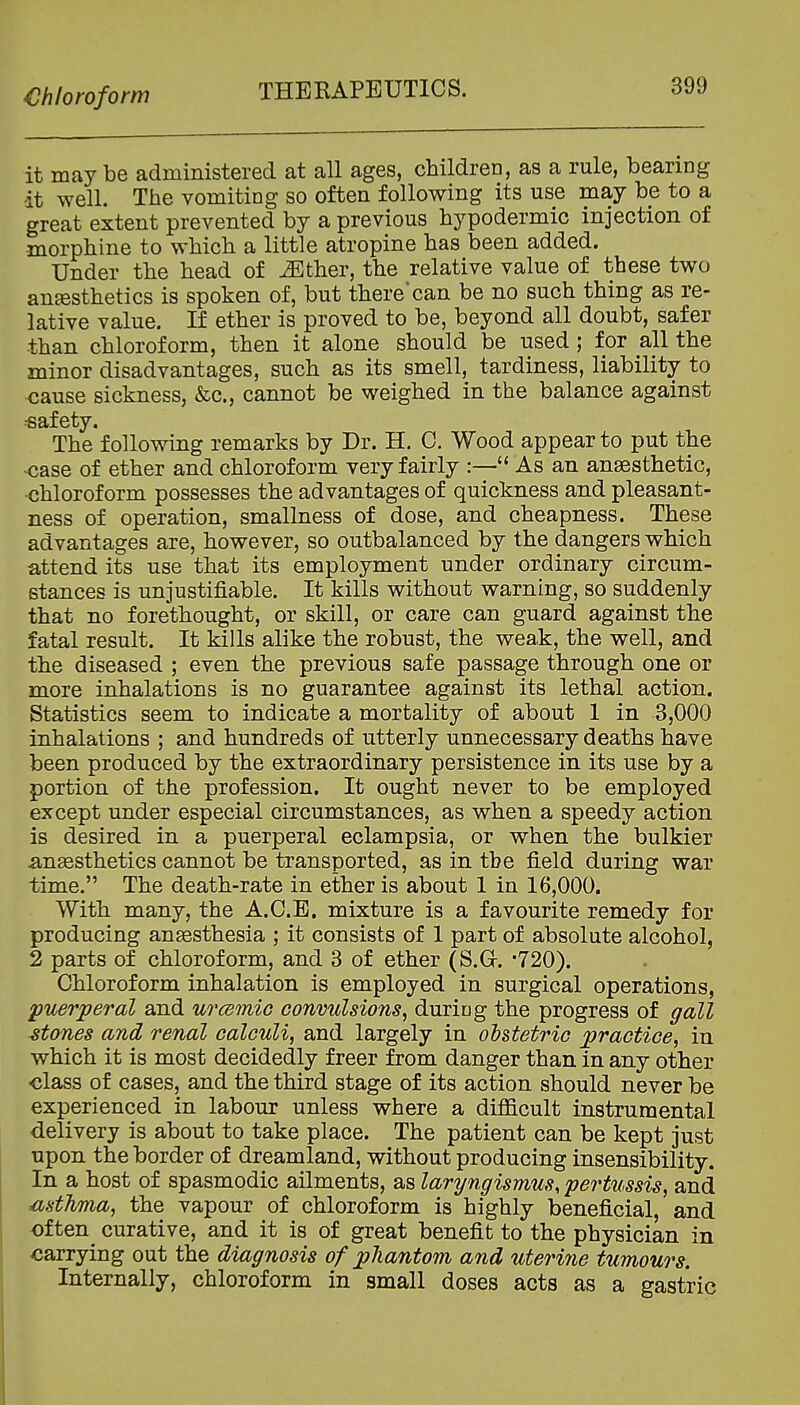 Chloroform THERAPEUTICS. it may be administered at all ages, children, as a rule, bearing it well. The vomiting so often following its use may be to a great extent prevented by a previous hypodermic injection of morphine to which a little atropine has been added. Under the head of ^ther, the relative value of these two anesthetics is spoken of, but there'can be no such thing as re- lative value. If ether is proved to be, beyond all doubt, safer than chloroform, then it alone should be used; for all the minor disadvantages, such as its smell, tardiness, liability to cause sickness, &c., cannot be weighed in the balance against safety. The following remarks by Dr. H. C. Wood appear to put the -case of ether and chloroform very fairly :— As an anaesthetic, chloroform possesses the advantages of quickness and pleasant- ness of operation, smallness of dose, and cheapness. These advantages are, however, so outbalanced by the dangers which attend its use that its employment under ordinary circum- stances is unjustifiable. It kills without warning, so suddenly that no forethought, or skill, or care can guard against the fatal result. It kills alike the robust, the weak, the well, and the diseased ; even the previous safe passage through one or more inhalations is no guarantee against its lethal action. Statistics seem to indicate a mortality of about 1 in 3,000 inhalations ; and hundreds of utterly unnecessary deaths have been produced by the extraordinary persistence in its use by a portion of the profession. It ought never to be employed except under especial circumstances, as when a speedy action is desired in a puerperal eclampsia, or when the bulkier anaesthetics cannot be transported, as in the field during war time. The death-rate in ether is about 1 in 16,000. With many, the A.C.E. mixture is a favourite remedy for producing ansesthesia ; it consists of 1 part of absolute alcohol, 2 parts of chloroform, and 3 of ether (S.Gr. -720). Chloroform inhalation is employed in surgical operations, puerperal and urcemic convulsions^ during the progress of gall atones and renal calculi, and largely in obstetric practice, in which it is most decidedly freer from danger than in any other •class of cases, and the third stage of its action should never be experienced in labour unless where a diflScult instrumental delivery is about to take place. The patient can be kept just upon the border of dreamland, without producing insensibility. In a host of spasmodic ailments, as laryngismus, pertussis, and mthma, the vapour of chloroform is highly beneficial, and often curative, and it is of great benefit to the physician in carrying out the diagnosis of phantom and uterine tumours. Internally, chloroform in small doses acts as a gastric