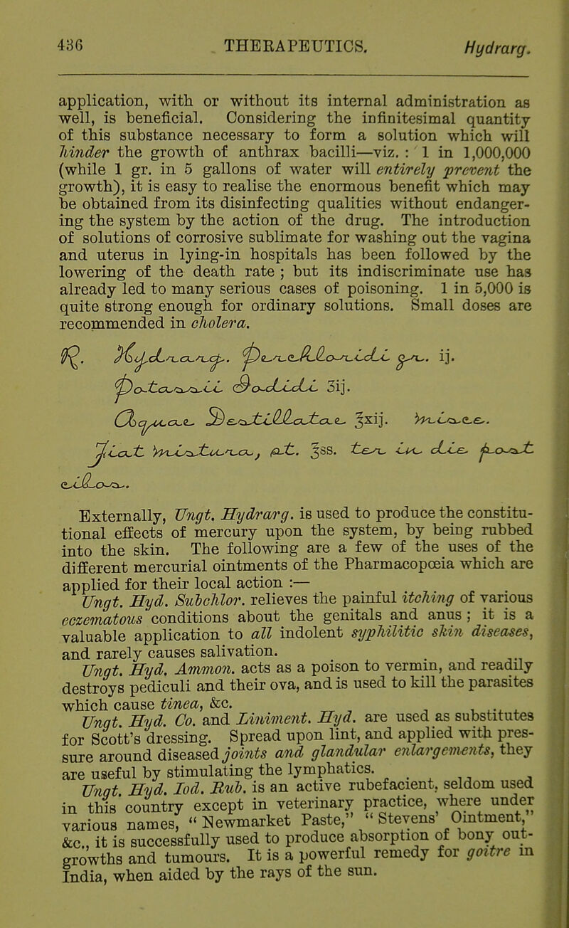 application, with or without its internal administration as well, is beneficial. Considering the infinitesimal quantity of this substance necessary to form a solution which wilt hinder the growth of anthrax bacilli—viz. : 1 in 1,000,000 (while 1 gr. in 5 gallons of water will entirely prevent the growth), it is easy to realise the enormous benefit which may be obtained from its disinfecting qualities without endanger- ing the system by the action of the drug. The introduction of solutions of corrosive sublimate for washing out the vagina and uterus in lying-in hospitals has been followed by the lowering of the death rate ; but its indiscriminate use has already led to many serious cases of poisoning. 1 in 5,000 is quite strong enough for ordinary solutions. Small doses are recommended in cliolera. Externally, TJngU Hydrarg. is used to produce the constitu- tional effects of mercury upon the system, by being rubbed into the skin. The following are a few of the uses of the different mercurial ointments of the Pharmacopoeia which are applied for their local action :— Ungt. Hyd. Sulclilor. relieves the painful itching of various eczematous conditions about the genitals and anus ; it is a valuable application to all indolent syphilitic shin diseases, and rarely causes salivation. ^ Ungt, Hyd, Ammon. acts as a poison to vermin, and readily destroys pediculi and their ova, and is used to kill the parasites which cause tinea, &c. , ^.^ ^ Unqt Hyd. Co. and Liniment. Hyd. are used as substitutes for Scott's dressing. Spread upon lint, and applied with pres- sure around diseased joints and glandular enlargements, they are useful by stimulating the lymphatics. ^ . ^ ^ ^ Unqt Hyd, lod, Bui?, is an active rubefacient, seldom used in this'country except in veterinary practice, where under various names, ^'Newmarket Paste, - Stevens' Ointment &c., it is successfully used to produce absorption of bony out- growths and tumours. It is a powerful remedy for goitre in India, when aided by the rays of the sun.