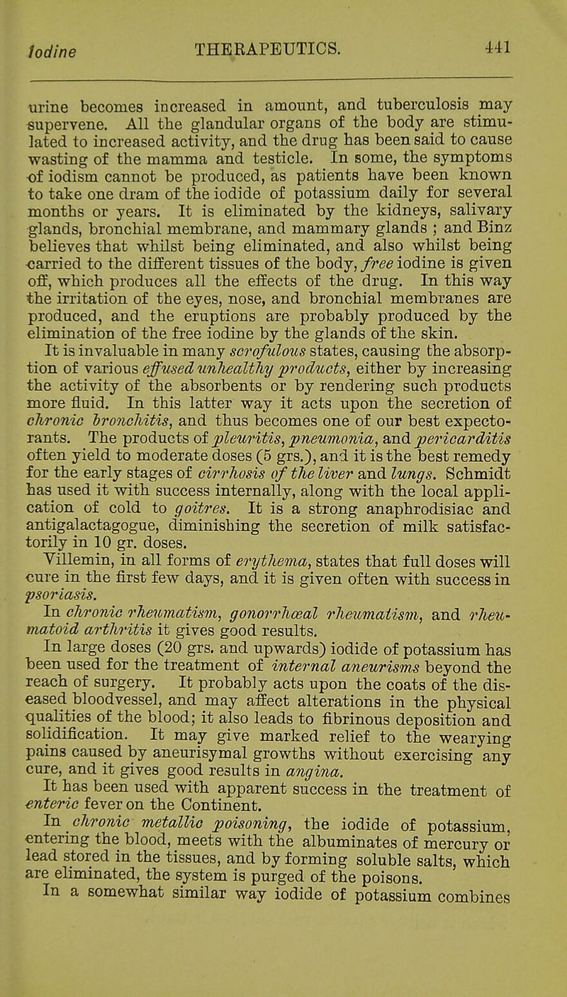 urine becomes increased in amount, and tuberculosis may supervene. All the glandular organs of the body are stimu- lated to increased activity, and the drug has been said to cause wasting of the mamma and testicle. In some, the symptoms of iodism cannot be produced, as patients have been known to take one dram of the iodide of potassium daily for several months or years. It is eliminated by the kidneys, salivary glands, bronchial membrane, and mammary glands ; and Binz believes that whilst being eliminated, and also whilst being •carried to the different tissues of the body,/r<9^ iodine is given off, which produces all the effects of the drug. In this way the irritation of the eyes, nose, and bronchial membranes are produced, and the eruptions are probably produced by the elimination of the free iodine by the glands of the skin. It is invaluable in many sci'ofulous states, causing the absorp- tion of various effused unhealthy products, either by increasing the activity of the absorbents or by rendering such products more fluid. In this latter way it acts upon the secretion of chronic hro7iGhitis, and thus becomes one of our best expecto- rants. The products of pleuritis, pneumonia, and pericarditis often yield to moderate doses (5 grs.), and it is the best remedy for the early stages of cirrhosis of the liver and lungs. Schmidt has used it with success internally, along with the local appli- cation of cold to goitres. It is a strong anaphrodisiac and antigalactagogue, diminishing the secretion of milk satisfac- torily in 10 gr. doses. Yillemin, in all forms of erythema, states that full doses will cure in the first few days, and it is given often with success in psoriasis. In chronic rheumatism, gonorrhceal rheumatism, and rheu- matoid arthritis it gives good results. In large doses (20 grs. and upwards) iodide of potassium has been used for the treatment of internal aneurisms beyond the reach of surgery. It probably acts upon the coats of the dis- eased bloodvessel, and may affect alterations in the physical qualities of the blood; it also leads to fibrinous deposition and solidification. It may give marked relief to the wearying pains caused by aneurisymal growths without exercising any cure, and it gives good results in angina. It has been used with apparent success in the treatment of enteric fever on the Continent. 1ti chronic metallic poisoning, the iodide of potassium, entering the blood, meets with the albuminates of mercury or lead stored in the tissues, and by forming soluble salts, which are eliminated, the system is purged of the poisons. In a somewhat similar way iodide of potassium combines