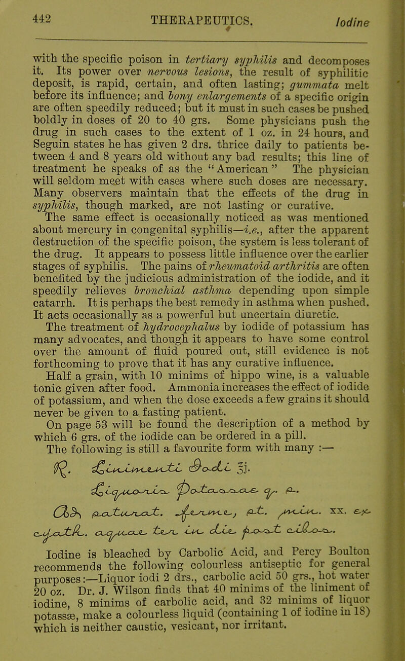 with the specific poison in tertiary sy2)liili8 and decomposes it. Its power over nervous lesio?is, the result of syphilitic deposit, is rapid, certain, and often lasting; gummata melt before its influence; and iony enlargements of a specific origin are often speedily reduced; but it must in such cases be pushed boldly in doses of 20 to 40 grs. Some physicians push the drug in such cases to the extent of 1 oz. in 24 hours, and Seguin states he has given 2 drs. thrice daily to patients be- tween 4 and 8 years old without any bad results; this line of treatment he speaks of as the  American  The physician will seldom me.et with cases where such doses are necessary. Many observers maintain that the effects of the drug in sypMUs, though marked, are not lasting or curative. The same effect is occasionally noticed as was mentioned about mercury in congenital syphilis—after the apparent destruction of the specific poison, the system is less tolerant of the drug. It appears to possess little influence over the earlier stages of syphilis. The pains of rliewnatoid arthritis are often benefited by the judicious administration of the iodide, and it speedily relieves 'bronchial asthma depending upon simple catarrh. It is perhaps the best remedy in asthma when pushed. It acts occasionally as a powerful but uncertain diuretic. The treatment of hydrocephalus by iodide of potassium has many advocates, and though it appears to have some control over the amount of fluid poured out, still evidence is not forthcoming to prove that it has any curative influence. Half a grain, with 10 minims of hippo wine, is a valuable tonic given after food. Ammonia increases the effect of iodide of potassium, and when the dose exceeds a few grains it should never be given to a fasting patient. On page 53 will be found the description of a method by which 6 grs. of the iodide can be ordered in a pill. The following is still a favourite form with many :— Iodine is bleached by Carbolic Acid, and Percy Boulton recommcDds the following colourless antiseptic for general purposes:—Liquor iodi 2 drs., carbolic acid 50 grs., hot water 20 oz. Dr. J. Wilson finds that 40 minims of the liniment of iodine, 8 minims of carbolic acid, and 32 minims of liquor potassse, make a colourless liquid (containing 1 of iodine m 18) which is neither caustic, vesicant, nor irritant.