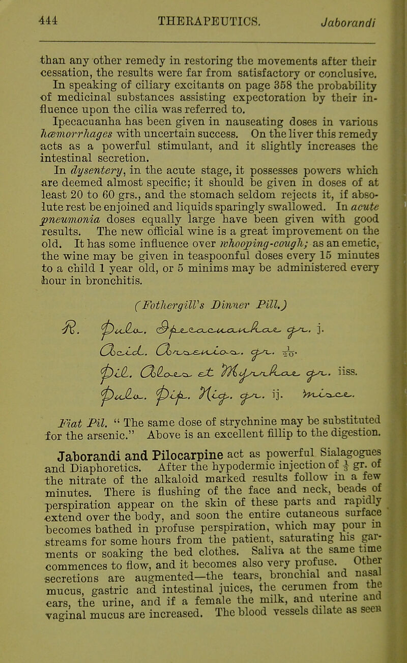 than any other remedy in restoring the movements after their cessation, the results were far from satisfactory or conclusive. In speaking of ciliary excitants on page 358 the probability of medicinal substances assisting expectoration by their in- fluence upon the cilia was referred to. Ipecacuanha has been given in nauseating doses in various licemorrhages v^ith uncertain success. On the liver this remedy acts as a powerful stimulant, and it slightly increases the intestinal secretion. In dysentery^ in the acute stage, it possesses powers which are deemed almost specific; it should be given in doses of at least 20 to 60 grs., and the stomach seldom rejects it, if abso- lute rest be enjoined and liquids sparingly swallowed. In acute pneumonia doses equally large have been given with good results. The new oflScial wine is a great improvement on the old. It has some influence over whooping-cough; as an emetic, the wine may be given in teaspoonful doses every 15 minutes to a child 1 year old, or 5 minims may be administered every ihour in bronchitis. (FothergilVs Dinner Pill,) pl^. (2>^o^e^'^ eJt 7)i<yun^lLout^ c^. iiss. Fiat Pil.  The same dose of strychnine may be substituted for the arsenic. Above is an excellent fillip to the digestion. Jaborandi and Pilocarpine act as powerful Sialagogues and Diaphoretics. After the hypodermic injection of i gr. of the nitrate of the alkaloid marked results follow in a few minutes. There is flushing of the face and neck, bead-s of perspiration appear on the skin of these parts and rapidly extend over the body, and soon the entire cutaneous surface becomes bathed in profuse perspiration, which may pour m streams for some hours from the patient, saturating his gar- ments or soaking the bed clothes. Saliva at the same time commences to flow, and it becomes also very profuse. Other secretions are augmented—the tears, bronchial and na^ai mucus, gastric and intestinal juices, the cerumen from the ears, the urine, and if a female the milk, and uterine and vaginal mucus are increased. The blood vessels dilate as seen