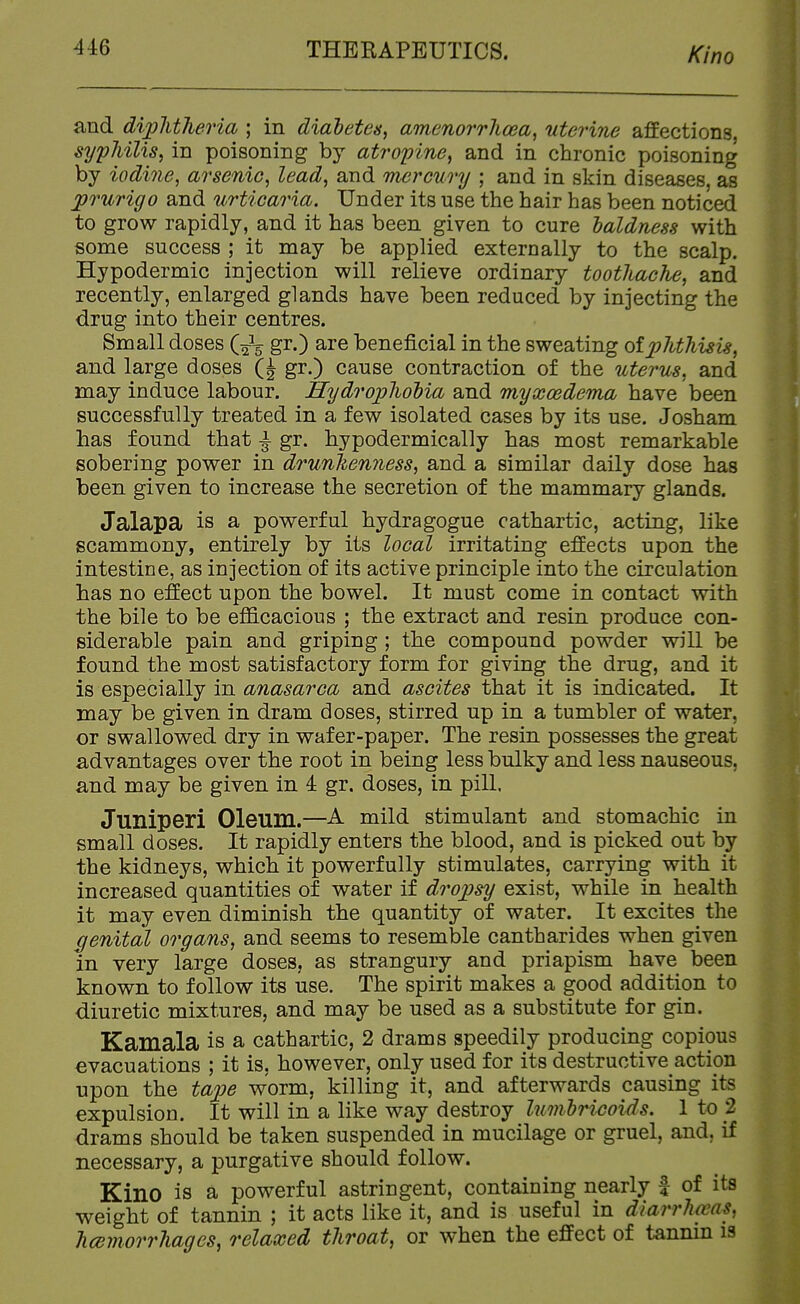 and di/plitheria ; in diahetea, amenorrhosa, uterine affections, sypJiilis, in poisoning by atropine, and in chronic poisoning by iodine, arsenic, lead, and mercury ; and in skin diseases, as prurigo and urticaria. Under its use the hair has been noticed to grow rapidly, and it has been given to cure ialdness with some success ; it may be applied externally to the scalp. Hypodermic injection will relieve ordinary toothache, and recently, enlarged glands have been reduced by injecting the drug into their centres. Small doses (gr.) are beneficial in the sweating of x>hthisis, and large doses Q gr.) cause contraction of the uterus, and may induce labour. Hydrophobia and myxoedema have been successfully treated in a few isolated cases by its use. Josham has found that \ gr. hypodermically has most remarkable sobering power in drunhenness, and a similar daily dose has been given to increase the secretion of the mammary glands. Jalapa is a powerful hydragogue cathartic, acting, like scammony, entirely by its local irritating effects upon the intestine, as injection of its active principle into the circulation has no effect upon the bowel. It must come in contact with the bile to be eflS.cacious ; the extract and resin produce con- siderable pain and griping ; the compound powder will be found the most satisfactory form for giving the drug, and it is especially in anasarca and ascites that it is indicated. It may be given in dram doses, stirred up in a tumbler of water, or swallowed dry in wafer-paper. The resin possesses the great advantages over the root in being less bulky and less nauseous, and may be given in 4 gr. doses, in pill. Juniperi Oleum.—A mild stimulant and stomachic in small doses. It rapidly enters the blood, and is picked out by the kidneys, which it powerfully stimulates, carrying with it increased quantities of water if dro;psy exist, while in health it may even diminish the quantity of water. It excites the genital organs, and seems to resemble cantharides when given in very large doses, as strangury and priapism have been known to follow its use. The spirit makes a good addition to diuretic mixtures, and may be used as a substitute for gin. Kamala is a cathartic, 2 drams speedily producing copious evacuations ; it is, however, only used for its destructive action upon the ta^oe worm, killing it, and afterwards causing its expulsion. It will in a like way destroy lumhricoids. 1 to 2 drams should be taken suspended in mucilage or gruel, and, if necessary, a purgative should follow. Kino is a powerful astringent, containing nearly | of its weight of tannin ; it acts like it, and is useful in dlarrhams, hcBmorrhagcs, relaxed throat, or when the effect of tannin is