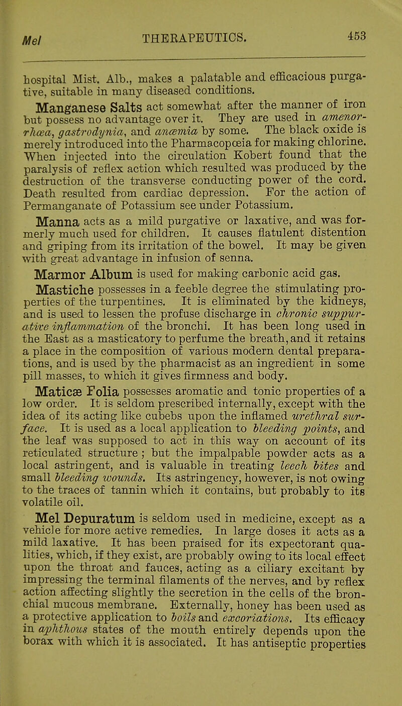 Mel hospital Mist. Alb., makes a palatable and efficacious purga- tive, suitable in many diseased conditions. Manganese Salts act somewhat after the manner of iron but possess no advantage over it. They are used in amenor- rhcea, gastrodynia, and ancBmia by some. The black oxide is merely introduced into the Pharmacopoeia for making chlorine. When injected into the circulation Kobert found that the paralysis of reflex action which resulted was produced by the destruction of the transverse conducting power of the cord. Death resulted from cardiac depression. For the action of Permanganate of Potassium see under Potassium. Manna acts as a mild purgative or laxative, and was for- merly much used for children. It causes flatulent distention and griping from its irritation of the bowel. It may be given with great advantage in infusion of senna. Marmor Album is used for making carbonic acid gas. Mastiche possesses in a feeble degree the stimulating pro- perties of the turpentines. It is eliminated by the kidneys, and is used to lessen the profuse discharge in chroniG suppm'- ative inflammation of the bronchi. It has been long used in the East as a masticatory to perfume the breath, and it retains a place in the composition of various modern dental prepara- tions, and is used by the pharmacist as an ingredient in some pill masses, to which it gives firmness and body. Maticae Folia possesses aromatic and tonic properties of a low order. It is seldom prescribed internally, except with the idea of its acting like cubebs upon the inflamed urethral sur- face. It is used as a local application to hleeding points, and the leaf was supposed to act in this way on account of its reticulated structure ; but the impalpable powder acts as a local astringent, and is valuable in treating leech bites and small bleeding wounds. Its astringency, however, is not owing to the traces of tannin which it contains, but probably to its volatile oil. Mel Depuratum is seldom used in medicine, except as a vehicle for more active remedies. In large doses it acts as a mild laxative. It has been praised for its expectorant qua- lities, which, if they exist, are probably owing to its local effect upon the throat and fauces, acting as a ciliary excitant by impressing the terminal filaments of the nerves, and by reflex action affecting slightly the secretion in the cells of the bron- chial mucous membrane. Externally, honey has been used as a protective application to boils and excoriations. Its efficacy in aj)htho2is states of the mouth entirely depends upon the borax with which it is associated. It has antiseptic properties