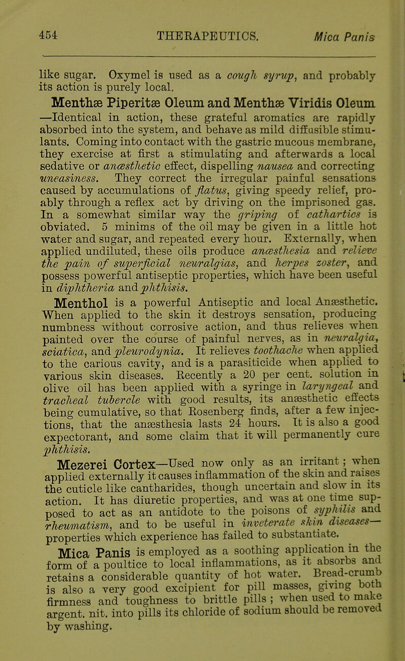 like sugar. Oxymel is used as a coiigh syrup, and probably its action is purely local, Menthse Piperitse Oleum and Menthse Viridis Oleum —Identical in action, these grateful aromatics are rapidly absorbed into the system, and behave as mild diffusible stimu- lants. Coming into contact with the gastric mucous membrane, they exercise at first a stimulating and afterwards a local sedative or ancBstlietio effect, dispelling nausea and correcting uneasiness. They correct the irregular painful sensations caused by accumulations of flatus, giving speedy relief, pro- ably through a reflex act by driving on the imprisoned gas. In a somevp'hat similar way the griping of cathartics is obviated. 5 minims of the oil may be given in a little hot water and sugar, and repeated every hour. Externally, when applied undiluted, these oils produce ancestliesia and relieve the pain of superficial neuralgias, and herpes zoster, and possess powerful antiseptic properties, which have been useful in diphtheria and phthisis. Menthol is a powerful Antiseptic and local Anesthetic. When applied to the skin it destroys sensation, producing numbness without corrosive action, and thus relieves when painted over the course of painful nerves, as in neuralgia, sciatica, and pleurodynia. It relieves toothache when applied to the carious cavity, and is a parasiticide when applied to various skin diseases. Recently a 20 per cent, solution in olive oil has been applied with a syringe in laryngeal and tracheal tuhercle with good results, its anaesthetic effects being cumulative, so that Rosenberg finds, after a few injec- tions, that the anaesthesia lasts 24 hours. It is also a good expectorant, and some claim that it will permanently cure phthisis. Mezerei Cortex—Used now only as an irritant; when applied externally it causes inflammation of the skin and raises the cuticle like cantharides, though uncertain and slow m its action. It has diuretic properties, and was at one time sup- posed to act as an antidote to the poisons of syphilis and rheumatism, and to be useful in inveterate sUn diseases— properties which experience has failed to substantiate. Mica Panis is employed as a soothing application in the form of a poultice to local inflammations, as it absorbs and retains a considerable quantity of hot water. Bread-crumb is also a very good excipient for pill masses, giving both firmness and toughness to brittle pills ; when used to make argent, nit. into pills its chloride of sodium should be removed by washing.