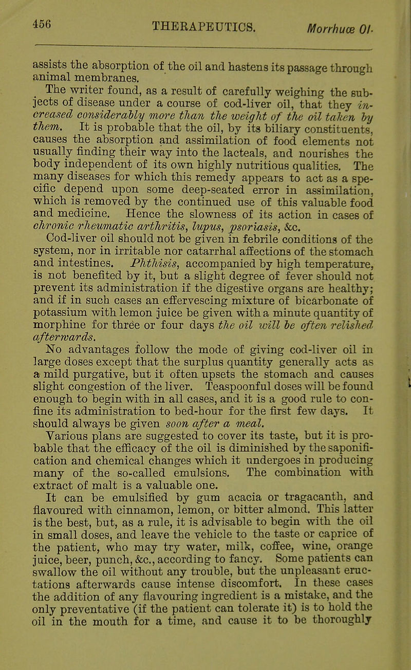 THERAPEUTICS. Morrhuce Of- assists the absorption of the oil and hastens its passage through animal membranes. The writer found, as a result of carefully weighing the sub- jects of disease under a course of cod-liver oil, that they in- creased considerably more than the weight of the oil taken by them. It is probable that the oil, by its biliary constituents, causes the absorption and assimilation of food elements not usually finding their way into the lacteals, and nourishes the body independent of its own highly nutritious qualities. The many diseases for which this remedy appears to act as a spe- cific depend upon some deep-seated error in assimilation, which is removed by the continued use of this valuable food and medicine. Hence the slowness of its action in cases of chronic rheumatic arthritis^ lupus^ psoriasis, Sec. Cod-liver oil should not be given in febrile conditions of the system, nor in irritable nor catarrhal affections of the stomach and intestines. Phthisis, accompanied by high temperature, is not benefited by it, but a slight degree of fever should not prevent its administration if the digestive organs are healthy; and if in such cases an effervescing mixture of bicarbonate of potassium with lemon juice be given with a minute quantity of morphine for three or four days the oil will be often relished afterwards. No advantages follow the mode of giving cod-liver oil in large doses except that the surplus quantity generally acts as a mild purgative, but it often upsets the stomach and causes slight congestion of the liver. Teaspoonful doses will be found enough to begin with in all cases, and it is a good rule to con- fine its administration to bed-hour for the first few days. It should always be given soon after a meal. Various plans are suggested to cover its taste, but it is pro- bable that the efficacy of the oil is diminished by the saponifi- cation and chemical changes which it undergoes in producing many of the so-called emulsions. The combination with extract of malt is a valuable one. It can be emulsified by gum acacia or tragacanth, and flavoured with cinnamon, lemon, or bitter almond. This latter is the best, but, as a rule, it is advisable to begin with the oil in small doses, and leave the vehicle to the taste or caprice of the patient, who may try water, milk, coffee, wine, orange juice, beer, punch, &c., according to fancy. Some patients can swallow the oil without any trouble, but the unpleasant eruc- tations afterwards cause intense discomfort. In these cases the addition of any flavouring ingredient is a mistake, and the only preventative (if the patient can tolerate it) is to hold the oil in the mouth for a time, and cause it to be thoroughly