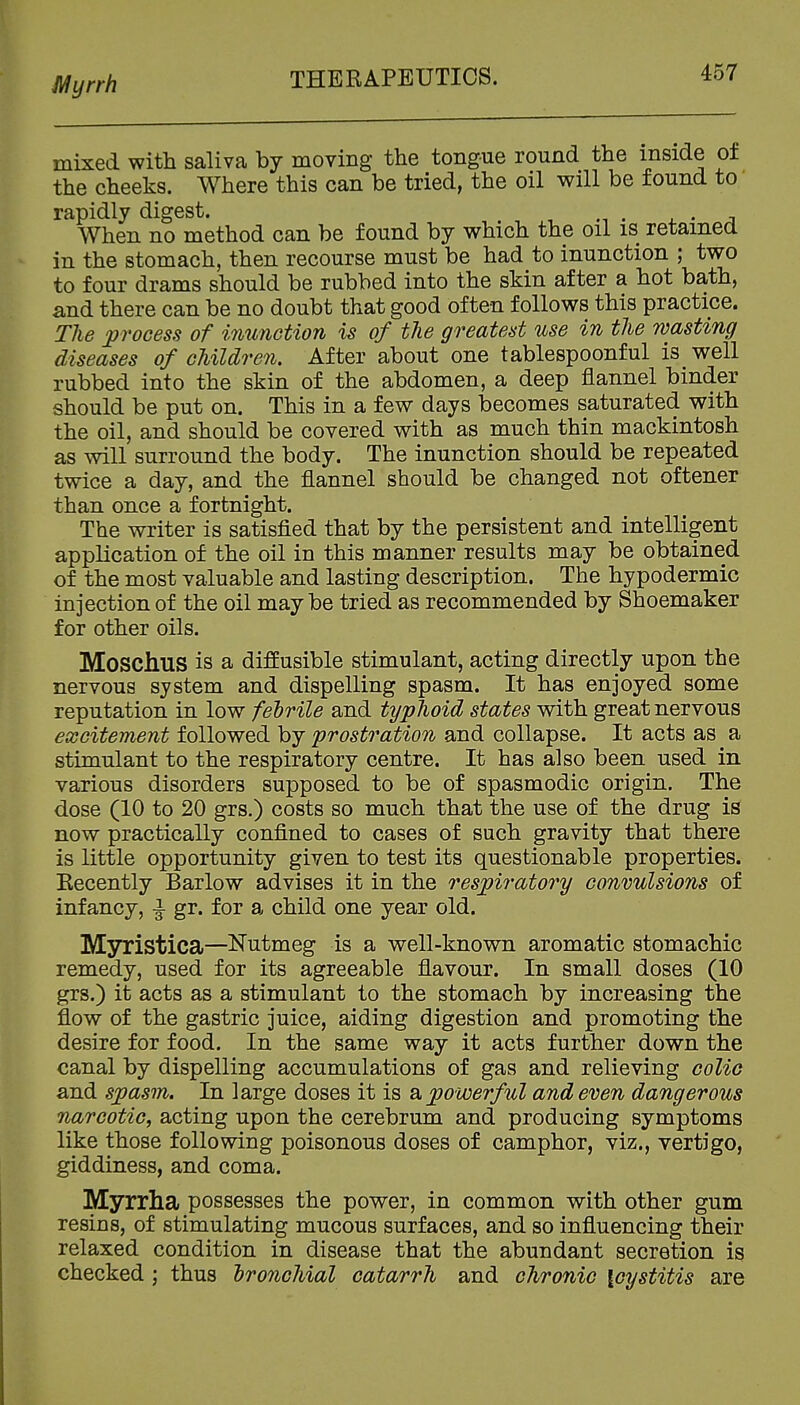 Jl^yrrh mixed with saliva by moving the tongue round the inside of the cheeks. Where this can be tried, the oil will be found to rapidly digest. , - a When no method can be found by which the oil is retained in the stomach, then recourse must be had to inunction ; two to four drams should be rubbed into the skin after a hot bath, and there can be no doubt that good often follows this practice. The process of inunction is of the greatest use in the wasting diseases of children. After about one tablespoonful is well rubbed into the skin of the abdomen, a deep flannel binder should be put on. This in a few days becomes saturated with the oil, and should be covered with as much thin mackintosh as will surround the body. The inunction should be repeated twice a day, and the flannel should be changed not oftener than once a fortnight. The writer is satisfied that by the persistent and intelligent application of the oil in this manner results may be obtained of the most valuable and lasting description. The hypodermic injection of the oil maybe tried as recommended by Shoemaker for other oils. Moschus is a diffusible stimulant, acting directly upon the nervous system and dispelling spasm. It has enjoyed some reputation in low fehrile and typhoid states with great nervous excitement followed by prostration and collapse. It acts as a stimulant to the respiratory centre. It has also been used in various disorders supposed to be of spasmodic origin. The dose (10 to 20 grs.) costs so much that the use of the drug is now practically confined to cases of such gravity that there is little opportunity given to test its questionable properties. Eecently Barlow advises it in the respiratory convulsions of infancy, ^ gr. for a child one year old. Myristica—Nutmeg is a well-known aromatic stomachic remedy, used for its agreeable flavour. In small doses (10 grs.) it acts as a stimulant to the stomach by increasing the flow of the gastric juice, aiding digestion and promoting the desire for food. In the same way it acts further down the canal by dispelling accumulations of gas and relieving colic and spasm. In large doses it is & powerful and even dangerous narcotic, acting upon the cerebrum and producing symptoms like those following poisonous doses of camphor, viz., vertigo, giddiness, and coma. Myrrha possesses the power, in common with other gum resins, of stimulating mucous surfaces, and so influencing their relaxed condition in disease that the abundant secretion is checked ; thus bronchial catarrh and chronic \cystitis are