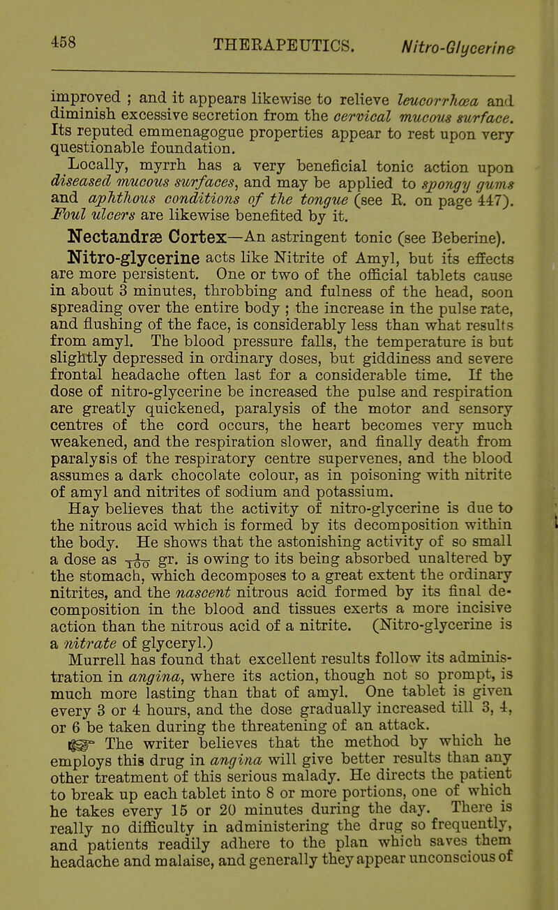 THERAPEUTICS. Nitro-G/ycenne improved ; and it appears likewise to relieve leucorrlioea and diminish excessive secretion from the cervical mucous surface. Its reputed emmenagogue properties appear to rest upon very- questionable foundation. Locally, myrrh has a very beneficial tonic action upon diseased mucous surfaces^ and may be applied to sjyongy gums and apMhous conditions of the tongue (see R. on page 447). Foul ulcers are likewise benefited by it. Nectandrse Cortex—An astringent tonic (see Beberine). Nitro-glycerine acts like Nitrite of Amyl, but its effects are more persistent. One or two of the official tablets cause in about 3 minutes, throbbing and fulness of the head, soon spreading over the entire body ; the increase in the pulse rate, and flushing of the face, is considerably less than what results from amyl. The blood pressure falls, the temperature is but slightly depressed in ordinary doses, but giddiness and severe frontal headache often last for a considerable time. If the dose of nitro-glycerine be increased the pulse and respiration are greatly quickened, paralysis of the motor and sensory centres of the cord occurs, the heart becomes very much weakened, and the respiration slower, and finally death from paralysis of the respiratory centre supervenes, and the blood assumes a dark chocolate colour, as in poisoning with nitrite of amyl and nitrites of sodium and potassium. Hay believes that the activity of nitro-glycerine is due to the nitrous acid which is formed by its decomposition within k the body. He shows that the astonishing activity of so small a dose as gr. is owing to its being absorbed unaltered by the stomach, which decomposes to a great extent the ordinary nitrites, and the nascent nitrous acid formed by its final de- composition in the blood and tissues exerts a more incisive action than the nitrous acid of a nitrite. (Mtro-glycerine is a nitrate of glyceryl.) Murrell has found that excellent results follow its adminis- tration in angina, where its action, though not so prompt, is much more lasting than that of amyl. One tablet is given every 3 or 4 hours, and the dose gradually increased till 3, 4, or 6 be taken during the threatening of an attack. 1^ The writer believes that the method by which he employs this drug in angina will give better results than any other treatment of this serious malady. He directs the patient to break up each tablet into 8 or more portions, one of which he takes every 15 or 20 minutes during the day. There is really no difficulty in administering the drug so frequently, and patients readily adhere to the plan which saves them headache and malaise, and generally they appear unconscious of