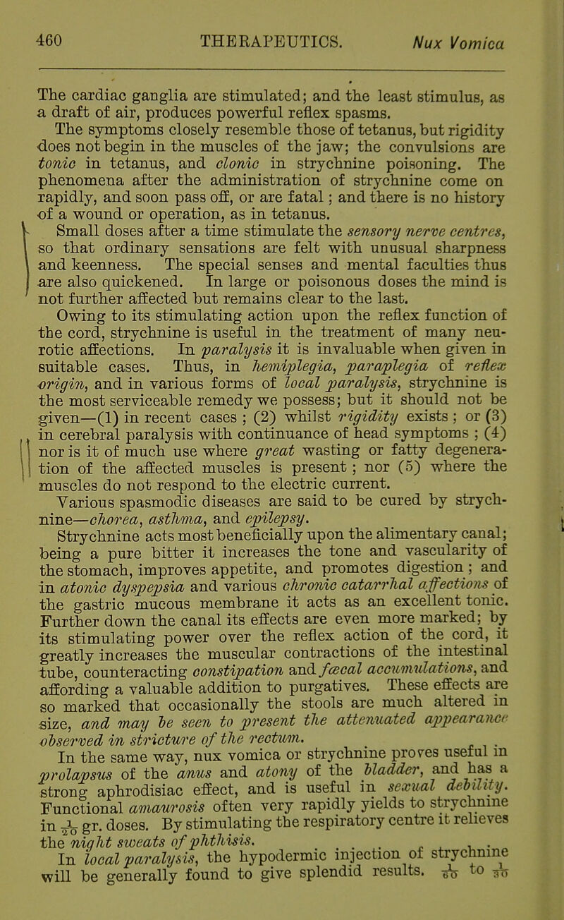 The cardiac ganglia are stimulated; and the least stimulus, as a draft of air, produces powerful reflex spasms. The symptoms closely resemble those of tetanus, but rigidity -does not begin in the muscles of the jaw; the convulsions are tonic in tetanus, and clonic in strychnine poisoning. The phenomena after the administration of strychnine come on rapidly, and soon pass off, or are fatal; and there is no history of a wound or operation, as in tetanus. Small doses after a time stimulate the sensory nerve centres^ so that ordinary sensations are felt with unusual sharpness and keenness. The special senses and mental faculties thus are also quickened. In large or poisonous doses the mind is not further affected but remains clear to the last. Owing to its stimulating action upon the reflex function of the cord, strychnine is useful in the treatment of many neu- rotic affections. In paralysis it is invaluable when given in suitable cases. Thus, in hemiplegia, paraplegia of reflex origin, and in various forms of local paralysis, strychnine is the most serviceable remedy we possess; but it should not be given—(1) in recent cases ; (2) whilst rigidity exists ; or (3) in cerebral paralysis with continuance of head symptoms ; (4) nor is it of much use where great wasting or fatty degenera- tion of the affected muscles is present; nor (5) where the muscles do not respond to the electric current. Various spasmodic diseases are said to be cured by strych- nine—chorea, asthma, and epilepsy. Strychnine acts mostbeneflcially upon the alimentary canal; being a pure bitter it increases the tone and vascularity of the stomach, improves appetite, and promotes digestion ; and in atonic dyspepsia and various chro7iic catarrhal affections of the gastric mucous membrane it acts as an excellent tonic. Further down the canal its effects are even more marked; by its stimulating power over the reflex action of the cord, it greatly increases the muscular contractions of the intestinal tube, counteracting constipation B.nd/cecal acc^omulations, and affording a valuable addition to purgatives. These effects are so marked that occasionally the stools are much altered in size, and may le seen to present the attenuated appearance observed in stricture of the rectum. ^ In the same way, nux vomica or strychnine proves useful m prolapsus of the anus and atony of the Madder, and has a strong aphrodisiac effect, and is useful in sexual dehihty. Functional amaurosis often very rapidly yields to strychnine in Jo gr. doses. By stimulating the respiratory centre it relieves the night sioeats of phthisis. ... ^ ^ v. - In local paralysis, the hypodermic injection of strychnine will be generally found to give splendid results. to ^