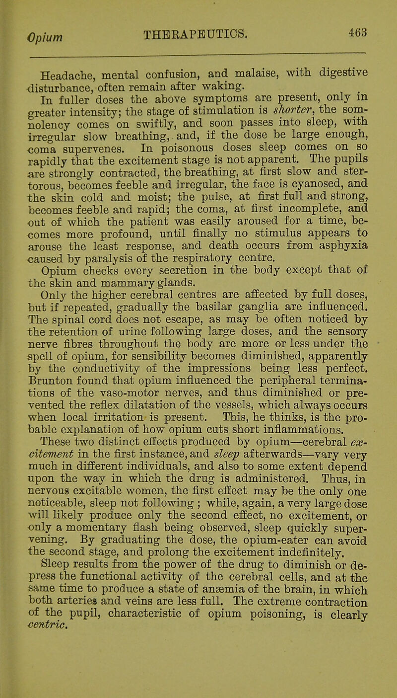 Headache, mental confusion, and malaise, with digestive ■disturbance, often remain after waking. In fuller doses the above symptoms are present, only m greater intensity; the stage of stimulation is slwrter, the som- nolency comes on swiftly, and soon passes into sleep, with irregular slow breathing,. and, if the dose be large enough, coma supervenes. In poisonous doses sleep comes on so rapidly that the excitement stage is not apparent. The pupils are strongly contracted, the breathing, at first slow and ster- torous, becomes feeble and irregular, the face is cyanosed, and the skin cold and moist; the pulse, at first full and strong, becomes feeble and rapid; the coma, at first incomplete, and out of which the patient was easily aroused for a time, be- comes more profound, until finally no stimulus appears to arouse the least response, and death occurs from asphyxia caused by paralysis of the respiratory centre. Opium checks every secretion in the body except that of the skin and mammary glands. Only the higher cerebral centres are affected by full doses, but if repeated, gradually the basilar ganglia are influenced. The spinal cord does not escape, as may be often noticed by the retention of urine following large doses, and the sensory nerve fibres throughout the body are more or less under the spell of opium, for sensibility becomes diminished, apparently by the conductivity of the impressions being less perfect. Brunton found that opium influenced the peripheral termina- tions of the vaso-motor nerves, and thus diminished or pre- vented the reflex dilatation of the vessels, which always occurs when local irritation is present. This, he thinks, is the pro- bable explanation of how opium cuts short inflammations. These two distinct effects produced by opium—cerebral ex- citement in the first instance, and sleep afterwards—vary very much in different individuals, and also to some extent depend upon the way in which the drug is administered. Thus, in nervous excitable women, the first effect may be the only one noticeable, sleep not following ; while, again, a very large dose will likely produce only the second effect, no excitement, or only a momentary flash being observed, sleep quickly super- vening. By graduating the dose, the opium-eater can avoid the second stage, and prolong the excitement indefinitely. Sleep results from the power of the drug to diminish or de- press the functional activity of the cerebral cells, and at the same time to produce a state of anaemia of the brain, in which both arteries and veins are less full. The extreme contraction of the pupil, characteristic of opium poisoning, is clearly centric.